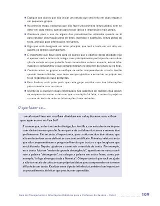 „„ Explique aos alunos que irão iniciar um estudo que será feito em duas etapas e
       em pequenos grupos.
    „„ Na primeira etapa, esclareça que irão fazer uma primeira leitura global, sem se
       deter em cada trecho, apenas para trocar ideias e impressões mais gerais.
    „„ Oriente-os para o uso de alguns dos procedimentos utilizados quando se lê
       para estudar: observação geral de fotos, legendas e subtítulos, leitura global do
       texto, atenção para informações relevantes.
    „„ Diga que você designará um leitor principal, que lerá o texto em voz alta, en-
       quanto os demais acompanham.
    „„ É importante que fique claro para os alunos que o objetivo desta atividade não
       é apenas ouvir a leitura do colega, mas principalmente participar de uma situa-
       ção de estudo em que poderão fazer comentários sobre o assunto, extrair infor-
       mações e compartilhar o que compreenderam no decorrer da leitura ou no final.
    „„ Caminhe entre os grupos e verifique se estão compreendendo o texto. Auxilie
       quando tiverem dúvidas, mas tente sempre ajudá-los a encontrar no próprio tex-
       to as respostas às suas perguntas.
    „„ Para finalizar, você pode pedir que cada grupo escolha uma das informações
       para comentar com os outros.
    „„ Oriente-os a escrever essas informações nos cadernos de registro. Não devem
       se esquecer de anotar a data em que a anotação foi feita, o nome do projeto e
       o nome do texto de onde as informações foram retiradas.


O que fazer se...

 ... os alunos tiverem muitas dúvidas em relação aos conceitos
 que aparecem no texto?
   É comum que, ao ler textos de divulgação científica, um estudante se depare
   com vários termos que não fazem parte do cotidiano da turma e mesmo dos
   professores. Entretanto, é importante, para a vida escolar dos alunos, que
   não se detenham ao se defrontar com textos difíceis. Primeiro, releia o texto
   que não compreenderam e pergunte-lhes do que trata e o que imaginam que
   está dizendo. Depois, ajude-os a construir o sentido do texto. Por exemplo,
   se o texto fala em “meios de grande abrangência”, questione se nunca ouvi-
   ram a palavra “abrangente”, ou coloque a palavra em outra frase, como, por
   exemplo, “o fogo abrangeu toda a floresta”. O importante é que você os ajude
   a não ter receio de colocar suas próprias ideias para compreender os termos
   difíceis de um texto. Realizar esse tipo de inferência também é um importan-
   te procedimento de leitor que precisa ser aprendido.




Guia de Planejamento e Orientações Didáticas para o Professor da 3a série – Ciclo I        109
 