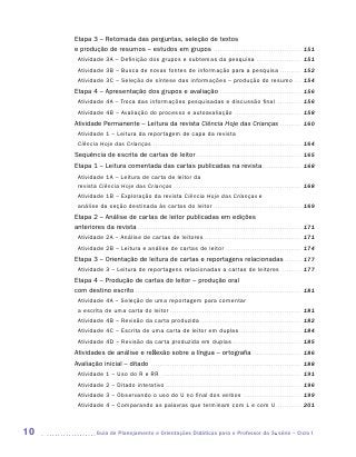 Etapa 3 – Retomada das perguntas, seleção de textos
     e produção de resumos – estudos em grupos . . . . . . . . . . . . . . . . . . . . . . . . . . . . . . . . . . . . . . . . . . 151
       Atividade 3A – Definição dos grupos e subtemas da pesquisa . . . . . . . . . . . . . . . . . . . . . . 151
       Atividade 3B – Busca de novas fontes de informação para a pesquisa . . . . . . . . . . . 152
       Atividade 3C – Seleção de síntese das informações – produção do resumo . . . . 154
     Etapa 4 – Apresentação dos grupos e avaliação . . . . . . . . . . . . . . . . . . . . . . . . . . . . . . . . . . . . . . . 156
       Atividade 4A – Troca das informações pesquisadas e discussão final                                                                                  . . . . . . . . . . . .   156
       Atividade 4B – Avaliação do processo e autoavaliação . . . . . . . . . . . . . . . . . . . . . . . . . . . . . . . . 158
     Atividade Permanente – Leitura da revista Ciência Hoje das Crianças . . . . . . . . . . . 160
       Atividade 1 – Leitura da reportagem de capa da revista
       Ciência Hoje das Crianças . . . . . . . . . . . . . . . . . . . . . . . . . . . . . . . . . . . . . . . . . . . . . . . . . . . . . . . . . . . . . . . . . . . . . . 164
     Sequência de escrita de cartas de leitor . . . . . . . . . . . . . . . . . . . . . . . . . . . . . . . . . . . . . . . . . . . . . . . . . . 165
     Etapa 1 – Leitura comentada das cartas publicadas na revista . . . . . . . . . . . . . . . . . . . 168
       Atividade 1A – Leitura de carta de leitor da
       revista Ciência Hoje das Crianças . . . . . . . . . . . . . . . . . . . . . . . . . . . . . . . . . . . . . . . . . . . . . . . . . . . . . . . . . . . . 168
       Atividade 1B – Exploração da revista Ciência Hoje das Crianças e
       análise da seção destinada às cartas do leitor . . . . . . . . . . . . . . . . . . . . . . . . . . . . . . . . . . . . . . . . . . 169
     Etapa 2 – Análise de cartas de leitor publicadas em edições
     anteriores da revista . . . . . . . . . . . . . . . . . . . . . . . . . . . . . . . . . . . . . . . . . . . . . . . . . . . . . . . . . . . . . . . . . . . . . . . . . . . . . 171
       Atividade 2A – Análise de cartas de leitores . . . . . . . . . . . . . . . . . . . . . . . . . . . . . . . . . . . . . . . . . . . . . . 171
       Atividade 2B – Leitura e análise de cartas de leitor . . . . . . . . . . . . . . . . . . . . . . . . . . . . . . . . . . . . 174
     Etapa 3 – Orientação de leitura de cartas e reportagens relacionadas . . . . . . . . . 177
       Atividade 3 – Leitura de reportagens relacionadas a cartas de leitores                                                                                  . . . . . . . . . .   177
     Etapa 4 – Produção de cartas do leitor – produção oral
     com destino escrito . . . . . . . . . . . . . . . . . . . . . . . . . . . . . . . . . . . . . . . . . . . . . . . . . . . . . . . . . . . . . . . . . . . . . . . . . . . . . . 181
       Atividade 4A – Seleção de uma reportagem para comentar
       a escrita de uma carta do leitor . . . . . . . . . . . . . . . . . . . . . . . . . . . . . . . . . . . . . . . . . . . . . . . . . . . . . . . . . . . . . . 181
       Atividade 4B – Revisão da carta produzida . . . . . . . . . . . . . . . . . . . . . . . . . . . . . . . . . . . . . . . . . . . . . . . . 182
       Atividade 4C – Escrita de uma carta de leitor em duplas. . . . . . . . . . . . . . . . . . . . . . . . . . . . . . 184
       Atividade 4D – Revisão da carta produzida em duplas . . . . . . . . . . . . . . . . . . . . . . . . . . . . . . . . . 185
     Atividades de análise e reflexão sobre a língua – ortografia . . . . . . . . . . . . . . . . . . . . . . . . 186
     Avaliação inicial – ditado . . . . . . . . . . . . . . . . . . . . . . . . . . . . . . . . . . . . . . . . . . . . . . . . . . . . . . . . . . . . . . . . . . . . . . . 188
       Atividade 1 – Uso do R e RR . . . . . . . . . . . . . . . . . . . . . . . . . . . . . . . . . . . . . . . . . . . . . . . . . . . . . . . . . . . . . . . . . . 191
       Atividade 2 – Ditado interativo . . . . . . . . . . . . . . . . . . . . . . . . . . . . . . . . . . . . . . . . . . . . . . . . . . . . . . . . . . . . . . . . 196
       Atividade 3 – Observando o uso do U no final dos verbos . . . . . . . . . . . . . . . . . . . . . . . . . . . . 199
       Atividade 4 – Comparando as palavras que terminam com L e com U . . . . . . . . . . . . 201



10                  	Guia de Planejamento e Orientações Didáticas para o Professor da 3a série – Ciclo I
 
