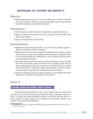 ATIVIDADE 3C: ESTUDO EM GRUPO II
Objetivo
     „„ Utilizar alguns procedimentos de ler para estudar, como: escolher as informa-
        ções mais relevantes, destacar a ideia principal, grifar, buscar respostas para
        questões levantadas, anotar, elaborar esquemas.


Planejamento
     „„ Como organizar os alunos? Os alunos trabalharão nos grupos de pesquisa.
     „„ Quais os materiais necessários? As mesmas cópias de textos da última aula,
        caderno para registro.
     „„ Qual é a duração? Cerca de 30 minutos.


Encaminhamento
     „„ Explique aos alunos que continuarão a ler os textos em pequenos grupos e,
        agora, vão estudá-los, grifando e anotando.
     „„ Diga-lhes para relerem o texto, parágrafo por parágrafo, para localizar as ideias
        mais importantes, grifar e fazer anotações. Retome também as perguntas sobre
        o meio de comunicação que elaboraram no início do projeto, para que sirvam
        como orientadoras da leitura.
     „„ Ande pela classe, converse a respeito dos grifos e anotações: Por que escolhe-
        ram essas informações? Todos concordam com as escolhas? Quais das per-
        guntas elaboradas pelo grupo são respondidas pelo texto? Oriente-os a anotar
        as ideias principais no caderno de registro, sem esquecer de colocar a data, o
        título do projeto e o título do texto de onde partiram tais anotações.
     „„ Peça que cada grupo escolha um dado interessante e uma pergunta que tenha
        surgido com a leitura para compartilhar com os demais.*



Etapa 4
 Lendo para aprender mais sobre...
     A etapa oferecerá oportunidade de ida à sala de leitura (caso sua escola tenha
uma) ou a uma biblioteca próxima para a seleção de fontes de pesquisa. Nesse mo-
mento, os alunos vivenciarão procedimentos gerais de busca de livros por temas, ín-
dices, sumários. A etapa culminará com o destaque de informações variadas e sua
inclusão num esquema preestabelecido.

*	 As atividades acima foram retiradas e adaptadas do Guia para planejamento do professor de 2º ano,
   v. 2, 2007, p. 165-167.




Guia de Planejamento e Orientações Didáticas para o Professor da 3a série – Ciclo I                    111
 