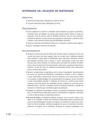 ATIVIDADE 4A: SELEÇÃO DE MATERIAIS

      Objetivos
         „„ Selecionar fontes para a pesquisa na sala de leitura.
         „„ Ler para selecionar textos adequados ao tema.


      Planejamento
         „„ Como organizar os alunos? A atividade será realizada nos grupos já definidos.
            Contudo, antes do trabalho em grupo você deverá orientar sobre os locais de
            pesquisa: sala de leitura, sala do ACESSA (internet), sala de aula (revistas),
            bibliotecas públicas e outros locais que possam ser úteis para a coleta de infor-
            mações e que estiverem dentro das possibilidades da classe.
         „„ Quais os materiais necessários? Folha com o esquema e caderno para registro.
         „„ Qual é a duração? Cerca de 50 minutos.


      Encaminhamento
         „„ Verifique o acervo da sala de leitura para orientar melhor a pesquisa. Caso sua
            escola não conte com esse espaço, faça um contato com a biblioteca pública
            mais próxima e peça ajuda à bibliotecária para selecionar materiais escritos
            que possam contribuir com o estudo. É muito interessante contar com esse
            recurso, pois assim também se contribui para a formação de usuários de biblio-
            tecas, tanto na busca de livros para fruição, como para a pesquisa sobre temas
            diversos. No dia da visita, os materiais selecionados devem estar disponíveis
            para a consulta dos alunos.
         „„ Mesmo considerando a importância de os alunos vivenciarem procedimentos
            de busca em acervos de bibliotecas, localizando a estante, o livro, a página,
            o item relacionado a determinado tema de pesquisa, como seus alunos estão
            se iniciando na aprendizagem de procedimentos de pesquisa, nesse momento
            é mais aconselhável priorizar a utilização de índices ou sumários para tentar
            localizar o tema de estudo. Em atividades futuras, voltadas ao ensino de proce-
            dimentos para o estudo, os próprios alunos já poderão enfrentar o desafio de
            localizar os materiais que contribuirão para sua pesquisa.
         „„ Explique os objetivos da atividade, mostre os materiais previamente seleciona-
            dos, os caminhos que farão para coletar as informações e organize a sala para
            a visita à sala de leitura ou biblioteca próxima.
         „„ Na sala de leitura ou biblioteca próxima, converse com os alunos sobre o tra-
            balho a ser realizado: a partir dos materiais selecionados para a pesquisa (por
            você ou pela bibliotecária), buscar nos índices ou sumários os títulos que se re-
            ferem ao tema estudado, localizar as páginas em que se encontram os textos,
            observar as imagens, ler os subtítulos, antecipar os assuntos abordados e as




112     	Guia de Planejamento e Orientações Didáticas para o Professor da 3a série – Ciclo I
 