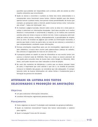 questões que poderão ser respondidas com a leitura, além de anotar as infor-
       mações relevantes que encontrarem.
    „„ Ajude os alunos a encontrar o sumário ou índice dos livros selecionados e a
       compreender como funcionam esses textos. Informe também que não devem
       apenas buscar a palavra exata, mas pensar outras possibilidades de busca (por
       exemplo, ao pesquisar sobre a internet, podem buscar termos como “comunica-
       ção virtual”, “redes de informação” etc.)
    „„ Ao localizar a página buscada, discutir sobre como se deve ler o texto para lo-
       calizar e selecionar as informações desejadas. Você deve escolher se é melhor
       deixá-los ir manuseando e conversando a respeito, ou se realiza uma conversa
       coletiva antes de iniciar a busca no interior do livro. Como a pesquisa será reali-
       zada por outras turmas, verifique, antecipadamente, a possibilidade de emprés-
       timo ou xerox. Ao localizar as páginas que contêm as informações buscadas, é
       preciso que leiam o texto (ou parte dele, no caso de ser extenso) e comentem o
       que compreenderam, anotando essas informações.
    „„ Forneça orientações específicas para uso de enciclopédia: organização em or-
       dem alfabética, a busca deve ocorrer pela palavra-chave (cabeça do verbete).
       Ela costuma vir organizada em mais de um volume etc.
    „„ A pesquisa poderá se repetir na sala de informática se sua escola contar com
       acesso à internet (sala do ACESSA). Para isso, talvez os alunos precisem de
       sua ajuda para consultar sites de busca (tais como Google ou Altavista). Além
       disso, você pode recorrer aos sites indicados no final do projeto.
    „„ No caso dos materiais de bibliotecas e outros que os alunos possam trazer
       de casa, é importante que você valorize o que vier e, na medida do possível,
       inclua-os no trabalho dos grupos, se considerar que são adequados. O compor-
       tamento leitor de buscar informações em várias fontes é fundamental para a
       formação da postura de estudante.



ATIVIDADE 4B: LEITURA Dos TEXTOS
SELECIONADOS E PRODUÇÃO DE ANOTAÇÕES

Objetivos
    „„ Ler para selecionar informações relevantes.
    „„ Localizar informações registrando palavras-chaves.


Planejamento
    „„ Como organizar os alunos? A atividade será realizada nos grupos já definidos.
    „„ Quais os materiais necessários? Copias dos textos selecionados e caderno
       para registro.
    „„ Qual é a duração? Cerca de 50 minutos.



Guia de Planejamento e Orientações Didáticas para o Professor da 3a série – Ciclo I          113
 