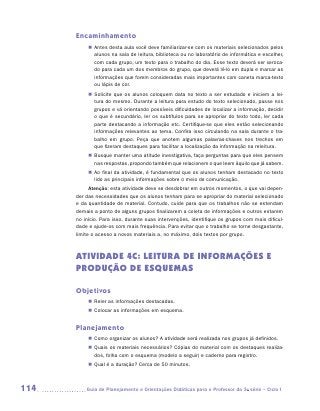 Encaminhamento
           „„ Antes desta aula você deve familiarizar-se com os materiais selecionados pelos
              alunos na sala de leitura, biblioteca ou no laboratório de informática e escolher,
              com cada grupo, um texto para o trabalho do dia. Esse texto deverá ser xeroca-
              do para cada um dos membros do grupo, que deverá lê-lo em dupla e marcar as
              informações que forem consideradas mais importantes com caneta marca-texto
              ou lápis de cor.
           „„ Solicite que os alunos coloquem data no texto a ser estudado e iniciem a lei-
              tura do mesmo. Durante a leitura para estudo do texto selecionado, passe nos
              grupos e vá orientando possíveis dificuldades de localizar a informação, decidir
              o que é secundário, ler os subtítulos para se apropriar do texto todo, ler cada
              parte destacando a informação etc. Certifique-se que eles estão selecionando
              informações relevantes ao tema. Confira isso circulando na sala durante o tra-
              balho em grupo. Peça que anotem algumas palavras-chaves nos trechos em
              que fizeram destaques para facilitar a localização da informação na releitura.
           „„ Busque manter uma atitude investigativa, faça perguntas para que eles pensem
              nas respostas, propondo também que relacionem o que leem àquilo que já sabem.
           „„ Ao final da atividade, é fundamental que os alunos tenham destacado no texto
              lido as principais informações sobre o meio de comunicação.
            Atenção: esta atividade deve se desdobrar em outros momentos, o que vai depen-
      der das necessidades que os alunos tenham para se apropriar do material selecionado
      e da quantidade de material. Contudo, cuide para que os trabalhos não se estendam
      demais a ponto de alguns grupos finalizarem a coleta de informações e outros estarem
      no início. Para isso, durante suas intervenções, identifique os grupos com mais dificul-
      dade e ajude-os com mais frequência. Para evitar que o trabalho se torne desgastante,
      limite o acesso a novos materiais a, no máximo, dois textos por grupo.



      ATIVIDADE 4C: LEITURA DE INFORMAÇÕES E
      PRODUÇÃO DE ESQUEMAS

      Objetivos
           „„ Reler as informações destacadas.
           „„ Colocar as informações em esquema.


      Planejamento
           „„ Como organizar os alunos? A atividade será realizada nos grupos já definidos.
           „„ Quais os materiais necessários? Cópias do material com os destaques realiza-
              dos, folha com o esquema (modelo a seguir) e caderno para registro.
           „„ Qual é a duração? Cerca de 50 minutos.



114      	Guia de Planejamento e Orientações Didáticas para o Professor da 3a série – Ciclo I
 