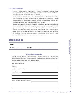 Encaminhamento
    „„ Retome a conversa sobre esquemas com os alunos falando de sua importância
       na organização da exposição oral. Explique-lhes que deverão utilizar as informa-
       ções que constam no esquema para o seminário.
    „„ Nessa atividade eles elaborarão um esquema com apoio. Contudo, nas ativida-
       des posteriores, os grupos podem optar por outra forma de esquema a partir
       das necessidades de pesquisa. Sobre os tipos de esquemas veja o texto “Téc-
       nicas de redução de texto” no final deste projeto (pg. 128).
    „„ Após a elaboração do esquema, peça aos grupos que retomem as perguntas
       feitas no início do trabalho de pesquisa sobre meios de comunicação e verifi-
       quem se tudo o que queriam saber está contemplado no esquema. Assinale
       que algumas perguntas podem permanecer sem resposta (pois não se localizou
       a informação no material de pesquisa disponível). Isso é comum num processo
       de pesquisa. Oriente os alunos a incluir, no esquema que utilizarão como apoio
       ao seminário, as questões que permanecem sem resposta.



ATIVIDADE 4C




                                                                                          Atividade do aluno
 NOME:___________________________________________________________________________

 DATA: _____ /_______________	TURMA:____________________________________________



                            Projeto Comunicação
    Consulte suas anotações, converse com seu grupo e organize um esquema com
    as principais informações que obteve sobre o meio de comunicação pesquisado.
    Seguem abaixo alguns itens para sua orientação

    Meio de comunicação:

    Origem:

    Principais características:

    Importância atual:




    Outras informações/curiosidades:




Guia de Planejamento e Orientações Didáticas para o Professor da 3a série – Ciclo I       115
 