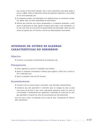 que consta no final deste trabalho. Isto é muito importante, pois pode ajudar a
       turma a refletir sobre as diferentes formas de organizar esquemas e sua utilida-
       de em uma exposição oral.
    „„ Os esquemas podem ser elaborados com palavras-chave ou sentenças comple-
       tas. Neste caso, há maior quantidade de informações.
    „„ Solicite que retornem aos textos pesquisados e o esquema produzido e verifi-
       quem se gostariam de fazer alguma mudança para expor o que estudaram, ou
       se irão usar mais de uma forma de apresentação da informação. Deixe que dis-
       cutam em grupos por 10 minutos e oriente as reformulações necessárias.




ATIVIDADE 5B: ESTUDO DE ALGUMAS
CARACTERÍSTICAS DO SEMINÁRIO

Objetivo
    „„ Conhecer as principais características da exposição oral.


Planejamento
    „„ Como organizar os alunos? A atividade será coletiva.
    „„ Quais os materiais necessários? Caderno para registro e folha com o texto so-
       bre a exposição oral.
    „„ Qual é a duração? Cerca de 50 minutos.


Encaminhamento
    „„ Converse com os alunos sobre o seminário, suas principais características.
    „„ Lembre-os que irão apresentar o seminário para os colegas da sala ou para
       uma turma da 2a série e que, como cada grupo pesquisou sobre um meio de
       comunicação, é fundamental que organizem a exposição de modo que os cole-
       gas aprendam a respeito do meio de comunicação que irão apresentar.
    Leia com eles o texto “A exposição oral na sala de aula”, destacando as informa-
    ções importantes.




Guia de Planejamento e Orientações Didáticas para o Professor da 3a série – Ciclo I       117
 