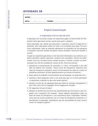 ATIVIDADE 5B
Atividade do aluno


                      NOME:___________________________________________________________________________

                      DATA: _____ /_______________	TURMA:____________________________________________



                                                Projeto Comunicação

                                          A exposição oral na sala de aula
                        A exposição oral na escola cumpre um importante papel na transmissão de infor-
                        mações tanto para quem escuta, quanto para quem a prepara.
                        Numa exposição oral, aquele que apresenta, o expositor, assume o papel de es-
                        pecialista, pois cada grupo recebe um tema a ser estudado para expor. Por isso,
                        como especialista, cabe ao expositor apresentar os resultados de sua pesquisa
                        e esclarecer eventuais dúvidas da plateia. Nessa atividade o professor também é
                        ouvinte.
                        O papel do expositor-especialista é o de transmitir informações nas melhores con-
                        dições possíveis: utilizar esquemas, cartazes com ilustrações, trechos de audio-
                        visuais, livros etc. Ele deve buscar sempre envolver o ouvinte e manter sua apre-
                        sentação num tom de novidade do começo ao fim. Para isso precisa:
                        1.	 presentar os participantes do seminário e o tema, comentando o que irão
                           A
                           falar em tópicos. Por exemplo: “Tema: meios de transportes; falaremos dos
                           tipos de transportes existentes, sobre o funcionamento de cada um e sobre os
                           problemas existentes. No final apresentaremos as nossas conclusões”.
                        2.	 star atento ao auditório (manifestações de participação, de dispersão etc.).
                           E
                        3.	 prender a fazer perguntas sobre o seu tema para que os ouvintes participem
                           A
                           e mantenham a atenção no que está sendo exposto.
                        4.	 arantir um tom de voz adequado para que todos os ouvintes acompanhem o
                           G
                           que é dito, bem como a linguagem formal exigida pela situação.
                        5.	 er segurança do que irá expor.
                           T
                        6.	 ealizar um fechamento do tema com apresentação das conclusões a que che-
                           R
                           garam com a pesquisa. Por exemplo: “Neste trabalho aprendemos sobre os
                           tipos de meios de transportes e sua importância para a população, também
                           vimos que há muitos problemas com os meios de transportes existentes e o
                           atendimento à população. Acreditamos que há necessidade de maior investi-
                           mento no transporte público”.




118                    	Guia de Planejamento e Orientações Didáticas para o Professor da 3a série – Ciclo I
 