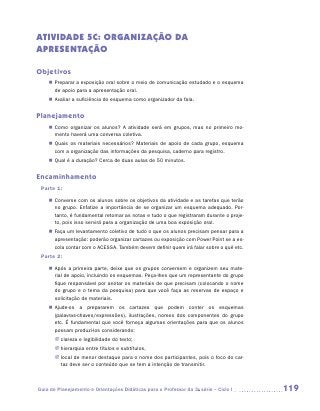 ATIVIDADE 5C: ORGANIZAÇÃO DA
APRESENTAÇÃO

Objetivos
    „„ Preparar a exposição oral sobre o meio de comunicação estudado e o esquema
       de apoio para a apresentação oral.
    „„ Avaliar a suficiência do esquema como organizador da fala.


Planejamento
    „„ Como organizar os alunos? A atividade será em grupos, mas no primeiro mo-
       mento haverá uma conversa coletiva.
    „„ Quais os materiais necessários? Materiais de apoio de cada grupo, esquema
       com a organização das informações da pesquisa, caderno para registro.
    „„ Qual é a duração? Cerca de duas aulas de 50 minutos.


Encaminhamento
 Parte 1:
    „„ Converse com os alunos sobre os objetivos da atividade e as tarefas que terão
       no grupo. Enfatize a importância de se organizar um esquema adequado. Por-
       tanto, é fundamental retomar as notas e tudo o que registraram durante o proje-
       to, pois isso servirá para a organização de uma boa exposição oral.
    „„ Faça um levantamento coletivo de tudo o que os alunos precisam pensar para a
       apresentação: poderão organizar cartazes ou exposição com Power Point se a es-
       cola contar com o ACESSA. Também devem definir quem irá falar sobre o quê etc.
 Parte 2:
    „„ Após a primeira parte, deixe que os grupos conversem e organizem seu mate-
       rial de apoio, incluindo os esquemas. Peça-lhes que um representante do grupo
       fique responsável por anotar os materiais de que precisam (colocando o nome
       do grupo e o tema da pesquisa) para que você faça as reservas de espaço e
       solicitação de materiais.
    „„ Ajude-os a prepararem os cartazes que podem conter os esquemas
       (­ alavras-chaves/expressões), ilustrações, nomes dos componentes do grupo
        p
       etc. É fundamental que você forneça algumas orientações para que os alunos
       possam produzi-los considerando:
       JJ clareza e legibilidade do texto;
       JJ hierarquia entre títulos e subtítulos,
       JJ local de menor destaque para o nome dos participantes, pois o foco do car-
          taz deve ser o conteúdo que se tem a intenção de transmitir.



Guia de Planejamento e Orientações Didáticas para o Professor da 3a série – Ciclo I      119
 
