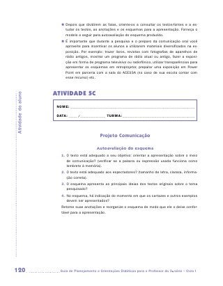 „„ Depois que dividirem as falas, oriente-os a consultar os textos-fontes e a es-
                           tudar os textos, as anotações e os esquemas para a apresentação. Forneça o
                           modelo a seguir para autoavaliação do esquema produzido.
                        „„ É importante que durante a pesquisa e o preparo da comunicação oral você
                           aproveite para incentivar os alunos a utilizarem materiais diversificados na ex-
                           posição. Por exemplo: trazer livros, revistas com fotografias de aparelhos de
                           rádio antigos, mostrar um programa de rádio atual ou antigo, fazer a exposi-
                           ção em forma de programa televisivo ou radiofônico, utilizar transparências para
                           apresentar os esquemas em retroprojetor, preparar uma exposição em Power
                           Point em parceria com a sala do ACESSA (no caso de sua escola contar com
                           esse recurso) etc.



                     ATIVIDADE 5C
Atividade do aluno




                      NOME:___________________________________________________________________________

                      DATA: _____ /_______________	TURMA:____________________________________________



                                                Projeto Comunicação

                                              Autoavaliação do esquema
                        1.	 texto está adequado a seu objetivo: orientar a apresentação sobre o meio
                           O
                           de comunicação? (verificar se a palavra ou expressão usada funciona como
                           lembrete à memória).
                        2.	 texto está adequado aos espectadores? (tamanho de letra, clareza, informa-
                           O
                           ção correta).
                        3.	 esquema apresenta as principais ideias dos textos originais sobre o tema
                           O
                           pesquisado?
                        4.	 o esquema, há indicação do momento em que os cartazes e outros exemplos
                           N
                           devem ser apresentados?
                        Retome suas anotações e reorganize o esquema de modo que ele o deixe confor-
                        tável para a apresentação.




120                    	Guia de Planejamento e Orientações Didáticas para o Professor da 3a série – Ciclo I
 