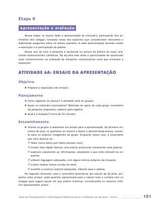 Etapa 6
 Apresentação e avaliação
     Nessa etapa, os alunos farão a apresentação do seminário, participarão dos se-
minários dos colegas, tomando notas dos aspectos que consideraram relevantes e
elaborando perguntas sobre os temas expostos. A cada apresentação deverão avaliar
a exposição e a participação da plateia.
    Nesse ano do ciclo a proposta é aproximar os alunos da prática de expor oral-
mente conhecimentos científicos. Na 4a série eles terão a oportunidade de aprofundar
seus conhecimentos na utilização de situações comunicativas orais que envolvam a
exposição.


ATIVIDADE 6A: ENSAIO DA APRESENTAÇÃO
Objetivo
    „„ Preparar a exposição oral (ensaio).

Planejamento
    „„ Como organizar os alunos? A atividade será em grupos.
    „„ Quais os materiais necessários? Materiais de apoio de cada grupo, resultados
       da pesquisa (esquema), caderno para registro.
    „„ Qual é a duração? Cerca de 50 minutos.

Encaminhamento
    „„ Oriente os grupos a realizarem um ensaio para a apresentação. No primeiro mo-
       mento da aula, os quartetos se reúnem e fazem a apresentação-ensaio, somen-
       te para os próprios integrantes do grupo. Enquanto fazem isso, é importante
       que você observe se:
       JJ falam numa altura que todos possam ouvir;
       JJ evitam falar rápido demais, procurando pronunciar claramente cada palavra;
       JJ explicam claramente as informações, ampliando o que está indicado no es-
          quema;
       JJ utilizam linguagem adequada, com alguns termos próprios da situação;
       JJ evitam realizar leitura corrida do texto;
       JJ mantêm a postura corporal adequada, olhando para a plateia.
      No segundo momento, caso o seminário destinar-se aos alunos da 2a série, pro-
ponha outro ensaio: cada quarteto apresentará para a classe toda e contará com os
colegas para sugerir aquilo em que podem melhorar, considerando os mesmos crité-
rios apresentados acima.



Guia de Planejamento e Orientações Didáticas para o Professor da 3a série – Ciclo I    121
 