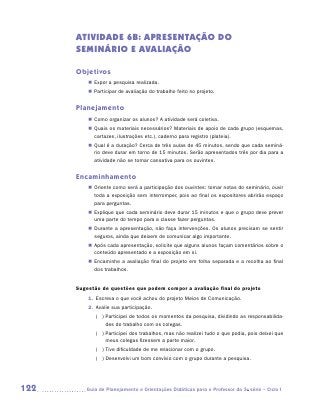 ATIVIDADE 6B: APRESENTAÇÃO DO
      SEMINÁRIO E AVALIAÇÃO

      Objetivos
          „„ Expor a pesquisa realizada.
          „„ Participar de avaliação do trabalho feito no projeto.


      Planejamento
          „„ Como organizar os alunos? A atividade será coletiva.
          „„ Quais os materiais necessários? Materiais de apoio de cada grupo (esquemas,
             cartazes, ilustrações etc.), caderno para registro (plateia).
          „„ Qual é a duração? Cerca de três aulas de 45 minutos, sendo que cada seminá-
             rio deve durar em torno de 15 minutos. Serão apresentados três por dia para a
             atividade não se tornar cansativa para os ouvintes.


      Encaminhamento
          „„ Oriente como será a participação dos ouvintes: tomar notas do seminário, ouvir
             toda a exposição sem interromper, pois ao final os expositores abrirão espaço
             para perguntas.
          „„ Explique que cada seminário deve durar 15 minutos e que o grupo deve prever
             uma parte do tempo para a classe fazer perguntas.
          „„ Durante a apresentação, não faça intervenções. Os alunos precisam se sentir
             seguros, ainda que deixem de comunicar algo importante.
          „„ Após cada apresentação, solicite que alguns alunos façam comentários sobre o
             conteúdo apresentado e a exposição em si.
          „„ Encaminhe a avaliação final do projeto em folha separada e a recolha ao final
             dos trabalhos.


      Sugestão de questões que podem compor a avaliação final do projeto
          1.	 Escreva o que você achou do projeto Meios de Comunicação.
          2.	 Avalie sua participação.
             ( )  articipei de todos os momentos da pesquisa, dividindo as responsabilida-
                 P
                 des do trabalho com os colegas.
             ( )  articipei dos trabalhos, mas não realizei tudo o que podia, pois deixei que
                 P
                 meus colegas fizessem a parte maior.
             ( )  ive dificuldade de me relacionar com o grupo.
                 T
             ( )  esenvolvi um bom convívio com o grupo durante a pesquisa.
                 D




122      	Guia de Planejamento e Orientações Didáticas para o Professor da 3a série – Ciclo I
 