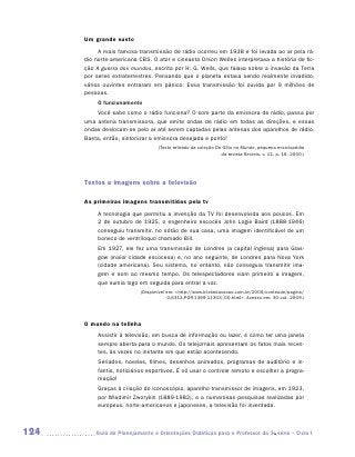Um grande susto
           A mais famosa transmissão de rádio ocorreu em 1938 e foi levada ao ar pela rá-
      dio norte-americana CBS. O ator e cineasta Orson Welles interpretava a história de fic-
      ção A guerra dos mundos, escrita por H. G. Wells, que falava sobre a invasão da Terra
      por seres extraterrestres. Pensando que o planeta estava sendo realmente invadido,
      vários ouvintes entraram em pânico. Essa transmissão foi ouvida por 9 milhões de
      pessoas.
           O funcionamento
          Você sabe como o rádio funciona? O som parte da emissora de rádio, passa por
      uma antena transmissora, que emite ondas de rádio em todas as direções, e essas
      ondas deslocam-se pelo ar até serem captadas pelas antenas dos aparelhos de rádio.
      Basta, então, sintonizar a emissora desejada e ponto!
                                  (Texto retirado da coleção De Olho no Mundo, pequena enciclopédia
                                                               da revista Recreio, v. 11, p. 16, 2000.)




      Textos e imagens sobre a televisão

      As primeiras imagens transmitidas pela tv
           A tecnologia que permitiu a invenção da TV foi desenvolvida aos poucos. Em
           2 de outubro de 1925, o engenheiro escocês John Logie Baird (1888-1946)
           conseguiu transmitir, no sótão de sua casa, uma imagem identificável de um
           boneco de ventríloquo chamado Bill.
           Em 1927, ele fez uma transmissão de Londres (a capital inglesa) para Glas-
           gow (maior cidade escocesa) e, no ano seguinte, de Londres para Nova York
           (cidade americana). Seu sistema, no entanto, não conseguia transmitir ima-
           gem e som ao mesmo tempo. Os telespectadores viam primeiro a imagem,
           que sumia logo em seguida para entrar a voz.
                           (Disponível em: http://www.klickeducacao.com.br/2006/conteudo/pagina/
                                        0,6313,POR-1399-11303-,00.html. Acesso em: 30 out. 2009.)




      O mundo na telinha
           Assistir à televisão, em busca de informação ou lazer, é como ter uma janela
           sempre aberta para o mundo. Os telejornais apresentam os fatos mais recen-
           tes, às vezes no instante em que estão acontecendo.
           Seriados, novelas, filmes, desenhos animados, programas de auditório e in-
           fantis, noticiários esportivos. É só usar o controle remoto e escolher a progra-
           mação!
           Graças à criação do iconoscópio, aparelho transmissor de imagens, em 1923,
           por Wladimir Zworykin (1889-1982), e a numerosas pesquisas realizadas por
           europeus, norte-americanos e japoneses, a televisão foi inventada.



124      	Guia de Planejamento e Orientações Didáticas para o Professor da 3a série – Ciclo I
 