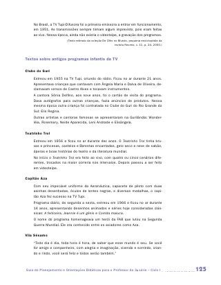 No Brasil, a TV Tupi-Difusora foi a primeira emissora a entrar em funcionamento,
    em 1951. As transmissões sempre tinham algum imprevisto, pois eram feitas
    ao vivo. Nessa época, ainda não existia o videoteipe, a gravação dos programas.
                         (Texto retirado da coleção De Olho no Mundo, pequena enciclopédia da
                                                            revista Recreio, v. 11, p. 24, 2000.)




Textos sobre antigos programas infantis da TV

Clube do Guri
    Estreou em 1955 na TV Tupi, oriundo do rádio. Ficou no ar durante 21 anos.
    Apresentava crianças que cantavam com Ângela Maria e Dalva de Oliveira, de-
    clamavam versos de Castro Alves e tocavam instrumentos.
    A cantora Sônia Delfino, aos nove anos, foi o cartão de visita do programa.
    Dava autógrafos para outras crianças, fazia anúncios de produtos. Nessa
    mesma época outra criança foi contratada no Clube do Guri do Rio Grande do
    Sul: Elis Regina.
    Outras artistas e cantoras famosas se apresentaram na Gurilândia: Wander-
    léia, Rosemary, Neide Aparecida, Leni Andrade e Elisângela.

Teatrinho Trol
    Estreou em 1956 e ficou no ar durante dez anos. O Teatrinho Trol tinha bru-
    xas e princesas, castelos e florestas encantadas, gelo seco e neve de sabão,
    óperas e boas histórias do teatro e da literatura mundial.
    No início o Teatrinho Trol era feito ao vivo, com quatro ou cinco cenários dife-
    rentes, trocados na maior correria nos intervalos. Depois passou a ser feito
    em videoteipe.

Capitão Aza
    Com seu impecável uniforme da Aeronáutica, capacete de piloto com duas
    asinhas desenhadas, óculos de lentes negras, e diversas medalhas, o capi-
    tão Aza fez sucesso na TV Tupi.
    Programa diário, de segunda a sexta, estreou em 1966 e ficou no ar durante
    14 anos, apresentando desenhos animados e séries hoje consideradas clás-
    sicas: A feiticeira, Jeannie é um gênio e Corrida maluca.
    O nome do programa homenageava um herói da FAB que lutou na Segunda
    Guerra Mundial. Ele era conhecido entre os aviadores como Aza.

Vila Sésamo
    “Todo dia é dia, toda hora é hora, de saber que esse mundo é seu. Se você
    for amigo e companheiro, com alegria e imaginação, vivendo e sorrindo, crian-
    do e rindo, você será feliz e todos serão também.”



Guia de Planejamento e Orientações Didáticas para o Professor da 3a série – Ciclo I                 125
 