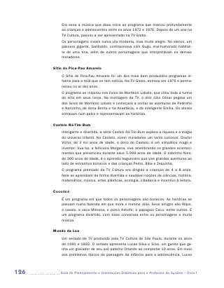 Era essa a música que dava início ao programa que marcou profundamente
          as crianças e adolescentes entre os anos 1972 e 1976. Depois de um ano na
          TV Cultura, passou a ser apresentado na TV Globo.
          Os personagens viviam numa vila modesta, mas muito alegre. No elenco, um
          pássaro gigante, Garibaldo, contracenava com Gugu, mal-humorado habitan-
          te de uma tina, além de outros personagens que interpretavam os demais
          m
          ­ oradores.

      Sítio do Pica-Pau Amarelo
          O Sítio do Pica-Pau Amarelo foi um dos mais bem produzidos programas in-
          fantis para a tevê que se tem notícia. Na TV Globo, estreou em 1976 e perma-
          neceu no ar dez anos.
          O programa se inspirou nos livros de Monteiro Lobato, que criou toda a turma
          do sítio em seus livros. Na montagem da TV, o ator Júlio César pegava um
          dos livros de Monteiro Lobato e começava a contar as aventuras de Pedrinho
          e Narizinho, de dona Benta e tia Anastácia, e da inteligente Emília. Os atores
          entravam num palco e representavam as histórias.

      Castelo Rá-Tim-Bum
          Inteligente e divertida, a série Castelo Rá-Tim-Bum explora a riqueza e a magia
          do universo infantil. No Castelo, vivem moradores um tanto curiosos. Doutor
          Víctor, de 3 mil anos de idade, o dono do Castelo, é um simpático mago e
          inventor. Sua tia, a feiticeira Morgana, vive relembrando os grandes aconteci-
          mentos que presenciou durante seus 5.999 anos de idade. O sobrinho Nino,
          de 300 anos de idade, é o aprendiz bagunceiro que vive grandes aventuras ao
          lado de estranhos bonecos e das crianças Pedro, Biba e Zequinha.
          O programa premiado da TV Cultura era dirigido a crianças de 4 a 8 anos.
          Nele se aprendiam de forma divertida e saudável noções de ciências, história,
          matemática, música, artes plásticas, ecologia, cidadania e incentivo à leitura.

      Cocoricó
          É um programa em que todos os personagens são bonecos. As histórias se
          passam numa fazenda em que mora o menino Júlio. Seus amigos são Alípio,
          o cavalo, a vaca Mimosa, o porco Astolfo, o papagaio Caco, entre outros. É
          um programa divertido, com boas conversas entre os personagens e muita
          música.

      Mundo da Lua
          Um seriado de TV produzido pela TV Cultura de São Paulo, durante os anos
          de 1991 e 1992. O seriado apresenta Lucas Silva e Silva, um garoto que ga-
          nha um gravador de seu avô paterno Orlando ao completar 10 anos. Em meio
          aos problemas típicos da passagem da infância para a adolescência, Lucas



126      	Guia de Planejamento e Orientações Didáticas para o Professor da 3a série – Ciclo I
 