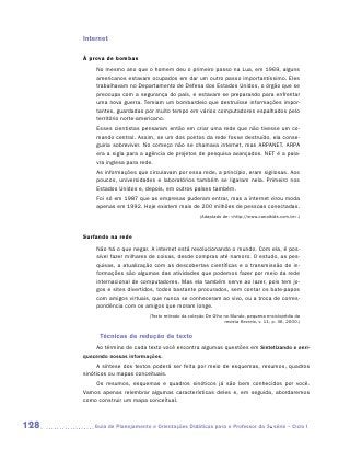 Internet

      À prova de bombas
          No mesmo ano que o homem deu o primeiro passo na Lua, em 1969, alguns
          americanos estavam ocupados em dar um outro passo importantíssimo. Eles
          trabalhavam no Departamento de Defesa dos Estados Unidos, o órgão que se
          preocupa com a segurança do país, e estavam se preparando para enfrentar
          uma nova guerra. Temiam um bombardeio que destruísse informações impor-
          tantes, guardadas por muito tempo em vários computadores espalhados pelo
          território norte-americano.
          Esses cientistas pensaram então em criar uma rede que não tivesse um co-
          mando central. Assim, se um dos pontos da rede fosse destruído, ela conse-
          guiria sobreviver. No começo não se chamava internet, mas ARPANET. ARPA
          era a sigla para a agência de projetos de pesquisa avançados. NET é a pala-
          vra inglesa para rede.
          As informações que circulavam por essa rede, a princípio, eram sigilosas. Aos
          poucos, universidades e laboratórios também se ligaram nela. Primeiro nos
          Estados Unidos e, depois, em outros países também.
          Foi só em 1987 que as empresas puderam entrar, mas a internet virou moda
          apenas em 1992. Hoje existem mais de 200 milhões de pessoas conectadas.
                                                       (Adaptado de: http://www.canalkids.com.br.)



      Surfando na rede
          Não há o que negar. A internet está revolucionando o mundo. Com ela, é pos-
          sível fazer milhares de coisas, desde compras até namoro. O estudo, as pes-
          quisas, a atualização com as descobertas científicas e a transmissão de in-
          formações são algumas das atividades que podemos fazer por meio da rede
          internacional de computadores. Mas ela também serve ao lazer, pois tem jo-
          gos e sites divertidos, todos bastante procurados, sem contar os bate-papos
          com amigos virtuais, que nunca se conheceram ao vivo, ou a troca de corres-
          pondência com os amigos que moram longe.
                               (Texto retirado da coleção De Olho no Mundo, pequena enciclopédia da
                                                                  revista Recreio, v. 11, p. 36, 2000.)


            Técnicas de redução de texto
          Ao término de cada texto você encontra algumas questões em Sintetizando e enri-
      quecendo nossas informações.
           A síntese dos textos poderá ser feita por meio de esquemas, resumos, quadros
      sinóticos ou mapas conceituais.
          Os resumos, esquemas e quadros sinóticos já são bem conhecidos por você.
      Vamos apenas relembrar algumas características deles e, em seguida, abordaremos
      como construir um mapa conceitual.



128      	Guia de Planejamento e Orientações Didáticas para o Professor da 3a série – Ciclo I
 