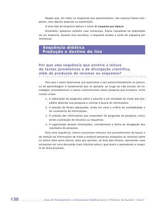 Repare que, em todos os esquemas que apresentamos, não usamos frases com-
      pletas, mas apenas palavras ou expressões.
          A esse tipo de esquema damos o nome de esquema por tópicos.
           Entretanto, podemos também usar sentenças, frases completas na elaboração
      de um esquema. Quando isso acontece, o esquema recebe o nome de esquema por
      sentenças.


         Sequência didática
         Produção e destino do lixo


      Por que uma sequência que envolve a leitura
      de textos jornalísticos e de divulgação científica,
      além de produção de resumos ou esquemas?

           Para que o aluno desenvolva sua autonomia e seu automonitoramento no proces-
      so de aprendizagem é fundamental que se aproprie, ao longo da vida escolar, de es-
      tratégias, procedimentos e outros conhecimentos sobre pesquisa que envolvem, entre
      outras coisas:
          1.	 elaboração de perguntas sobre o assunto a ser estudado de modo que pos-
             A
             sibilite delimitar sua pesquisa e orientar a busca de informações.
          2.	 seleção de fontes adequadas, tendo em vista o critério de confiabilidade e
             A
             de cruzamento de informações.
          3.	 seleção das informações que respondam às perguntas de pesquisa, envol-
             A
             vendo a produção de resumos ou esquemas.
          4.	 organização dessas informações, considerando a forma de divulgação dos
             A
             resultados da pesquisa.
           Para esta sequência, iremos concentrar esforços nos procedimentos de busca e
      de seleção de informações de modo a produzir pequenas anotações ou resumos sobre
      os textos lidos pelos alunos, para que possam, ao final das leituras, apresentar suas
      anotações em uma discussão mais informal sobre o que leram e aprenderam a respei-
      to do tema proposto.




130      	Guia de Planejamento e Orientações Didáticas para o Professor da 3a série – Ciclo I
 