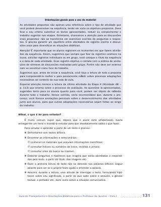 Orientações gerais para o uso do material
 As atividades propostas são apenas uma referência sobre o tipo de atividade que
 você poderá desenvolver na sequência, tendo em vista os objetivos propostos. Deve
 ficar a seu critério substituir os textos apresentados, reduzir ou complementar o
 trabalho sugerido nas etapas. Entretanto, chamamos a atenção para as discussões
 orais propostas: não as transforme em exercícios escritos de perguntas e respos-
 tas. É preciso garantir um equilíbrio entre atividades de registro escrito e discus-
 sões orais para diversificar as situações didáticas.
 Atenção! É importante que os alunos registrem os momentos em que fazem ativida-
 des da sequência. Assim, sugerimos que sempre que fizer os registros coletivos na
 lousa, solicitar registros individuais ou em grupo, você coloque o título da sequência
 e a data de cada atividade. Esse registro objetiva o contato com a prática de anota-
 ções de sínteses de discussões realizadas pelo grupo. Porém não deve ser extenso
 nem se constituir como foco do trabalho.
 Sugerimos que, antes de iniciar a sequência, você faça a leitura de toda a proposta
 para compreendê-la melhor e para previamente refletir sobre possíveis adaptações
 necessárias ao contexto da sua sala de aula.
 Especial atenção merece a leitura da última atividade da Etapa 4 (Atividade 4B –
 p. 113) que orienta sobre o processo de avaliação. As questões lá apresentadas,
 sugeridas tanto para os alunos quanto para você, podem ser objeto de reflexão
 durante todo o trabalho. Nesse sentido, seria recomendável que, durante o pro-
 cesso, você fizesse anotações pessoais sobre o desenvolvimento das atividades
 junto aos alunos, para que outras adaptações necessárias sejam feitas ao longo
 do trabalho.


Afinal, o que é ler para estudar?
      É muito comum supor que, depois que o aluno está alfabetizado, basta
e
­ ntregar-lhe um texto e mandá-lo estudar para que imediatamente saiba o que fazer.
    Para estudar e aprender a partir de um texto é preciso:
    „„ Defrontar-se com textos difíceis.
    „„ Encontrar as informações e selecioná-las:
       JJ conhecer os materiais que veiculam informações científicas;
       JJ consultar índices ou sumários de livros, revistas e jornais;
       JJ consultar sites de busca na internet.
    „„ Elaborar perguntas e hipóteses que imagina que serão abordadas e respondi-
       das pelo texto, a partir do título, das imagens etc.
    „„ Fazer a primeira leitura do texto não se detendo nas palavras difíceis. Seguir
       adiante para ver se o próprio texto ajuda a entender a palavra.
    „„ Assumir, durante a leitura, uma atitude de interrogar o texto, formulando hipó-
       teses sobre seu significado, a partir do que sabe sobre o assunto, o gênero
       t
       ­extual, o portador etc., bem como sobre a situação comunicativa.




Guia de Planejamento e Orientações Didáticas para o Professor da 3a série – Ciclo I       131
 