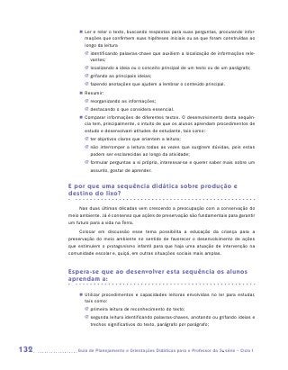 „„ Ler e reler o texto, buscando respostas para suas perguntas, procurando infor-
             mações que confirmem suas hipóteses iniciais ou as que foram construídas ao
             longo da leitura
             JJ identificando palavras-chave que auxiliem a localização de informações rele-
                vantes;
             JJ localizando a ideia ou o conceito principal de um texto ou de um parágrafo;
             JJ  rifando as principais ideias;
                g
             JJ fazendo anotações que ajudem a lembrar o conteúdo principal.
          „„ Resumir:
             JJ eorganizando as informações;
                r
             JJ  estacando o que considera essencial.
                d
          „„ Comparar informações de diferentes textos. O desenvolvimento desta sequên-
             cia tem, principalmente, o intuito de que os alunos aprendam procedimentos de
             estudo e desenvolvam atitudes de estudante, tais como:
             JJ er objetivos claros que orientem a leitura;
                t
             JJ não interromper a leitura todas as vezes que surgirem dúvidas, pois estas
                podem ser esclarecidas ao longo da atividade;
             JJ formular perguntas a si próprio, interessar-se e querer saber mais sobre um
                assunto, gostar de aprender.


      E por que uma sequência didática sobre produção e
      destino do lixo?

           Nas duas últimas décadas vem crescendo a preocupação com a conservação do
      meio ambiente. Já é consenso que ações de preservação são fundamentais para garantir
      um futuro para a vida na Terra.
           Colocar em discussão esse tema possibilita a educação da criança para a
      preservação do meio ambiente no sentido de favorecer o desenvolvimento de ações
      que estimulem o protagonismo infantil para que haja uma atuação de intervenção na
      comunidade escolar e, quiçá, em outras situações sociais mais amplas.


      Espera-se que ao desenvolver esta sequência os alunos
      aprendam a:

          „„ Utilizar procedimentos e capacidades leitoras envolvidas no ler para estudar,
             tais como:
             JJ primeira leitura de reconhecimento do texto;
             JJ segunda leitura identificando palavras-chaves, anotando ou grifando ideias e
                trechos significativos do texto, parágrafo por parágrafo;




132      	Guia de Planejamento e Orientações Didáticas para o Professor da 3a série – Ciclo I
 
