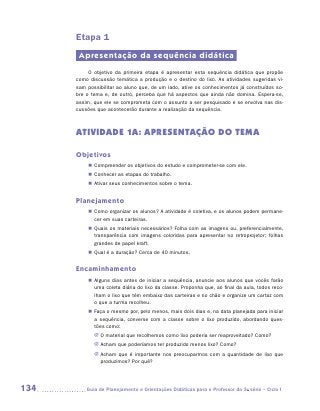 Etapa 1
       Apresentação da sequência didática
           O objetivo da primeira etapa é apresentar esta sequência didática que propõe
      como discussão temática a produção e o destino do lixo. As atividades sugeridas vi-
      sam possibilitar ao aluno que, de um lado, ative os conhecimentos já construídos so-
      bre o tema e, de outro, perceba que há aspectos que ainda não domina. Espera-se,
      assim, que ele se comprometa com o assunto a ser pesquisado e se envolva nas dis-
      cussões que acontecerão durante a realização da sequência.



      ATIVIDADE 1A: APRESENTAÇÃO DO TEMA

      Objetivos
          „„ Compreender os objetivos do estudo e comprometer-se com ele.
          „„ Conhecer as etapas do trabalho.
          „„ Ativar seus conhecimentos sobre o tema.


      Planejamento
          „„ Como organizar os alunos? A atividade é coletiva, e os alunos podem permane-
             cer em suas carteiras.
          „„ Quais os materiais necessários? Folha com as imagens ou, preferencialmente,
             transparência com imagens coloridas para apresentar no retroprojetor; folhas
             grandes de papel kraft.
          „„ Qual é a duração? Cerca de 40 minutos.


      Encaminhamento
          „„ Alguns dias antes de iniciar a sequência, anuncie aos alunos que vocês farão
             uma coleta diária do lixo da classe. Proponha que, ao final da aula, todos reco-
             lham o lixo que têm embaixo das carteiras e no chão e organize um cartaz com
             o que a turma recolheu.
          „„ Faça o mesmo por, pelo menos, mais dois dias e, na data planejada para iniciar
             a sequência, converse com a classe sobre o lixo produzido, abordando ques-
             tões como:
             JJ O material que recolhemos como lixo poderia ser reaproveitado? Como?
             JJ Acham que poderíamos ter produzido menos lixo? Como?
             JJ Acham que é importante nos preocuparmos com a quantidade de lixo que
                produzimos? Por quê?




134      	Guia de Planejamento e Orientações Didáticas para o Professor da 3a série – Ciclo I
 
