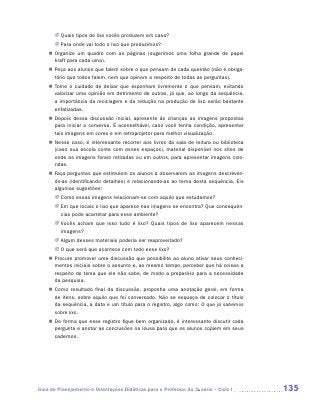 JJ Quais tipos de lixo vocês produzem em casa?
       JJ Para onde vai todo o lixo que produzimos?
    „„ Organize um quadro com as páginas (sugerimos uma folha grande de papel
       kraft para cada uma).
    „„ Peça aos alunos que falem sobre o que pensam de cada questão (não é obriga-
       tório que todos falem, nem que opinem a respeito de todas as perguntas).
    „„ Tome o cuidado de deixar que exponham livremente o que pensam, evitando
       valorizar uma opinião em detrimento de outras, já que, ao longo da sequência,
       a importância da reciclagem e da redução na produção de lixo serão bastante
       enfatizadas.
    „„ Depois dessa discussão inicial, apresente às crianças as imagens propostas
       para iniciar a conversa. É aconselhável, caso você tenha condição, apresentar
       tais imagens em cores e em retroprojetor para melhor visualização.
    „„ Nesse caso, é interessante recorrer aos livros da sala de leitura ou biblioteca
       (caso sua escola conte com esses espaços), material disponível nos sites de
       onde as imagens foram retiradas ou em outros, para apresentar imagens colo-
       ridas.
    „„ Faça perguntas que estimulem os alunos a observarem as imagens descreven-
       do-as (identificando detalhes) e relacionando-as ao tema desta sequência. Eis
       algumas sugestões:
       JJ Como essas imagens relacionam-se com aquilo que estudamos?
       JJ Em que locais o lixo que aparece nas imagens se encontra? Que consequên-
          cias pode acarretar para esse ambiente?
       JJ Vocês acham que isso tudo é lixo? Quais tipos de lixo aparecem nessas
          imagens?
       JJ Algum desses materiais poderia ser reaproveitado?
       JJ O que será que acontece com todo esse lixo?
    „„ Procure promover uma discussão que possibilite ao aluno ativar seus conheci-
       mentos iniciais sobre o assunto e, ao mesmo tempo, perceber que há coisas a
       respeito do tema que ele não sabe, de modo a prepará-lo para a necessidade
       da pesquisa.
    „„ Como resultado final da discussão, proponha uma anotação geral, em forma
       de itens, sobre aquilo que foi conversado. Não se esqueça de colocar o título
       da sequência, a data e um título para o registro, algo como: O que já sabemos
       sobre lixo.
    „„ De forma que esse registro fique bem organizado, é interessante discutir cada
       pergunta e anotar as conclusões na lousa para que os alunos copiem em seus
       cadernos.




Guia de Planejamento e Orientações Didáticas para o Professor da 3a série – Ciclo I      135
 