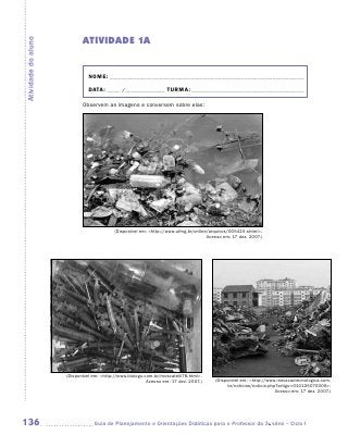 ATIVIDADE 1A
Atividade do aluno




                               NOME:___________________________________________________________________________

                               DATA: _____ /_______________	TURMA:____________________________________________

                            Observem as imagens e conversem sobre elas:




                                           (Disponível em: http://www.ufmg.br/online/arquivos/005415.shtml.
                                                                                     Acesso em: 17 dez. 2007.)




                     (Disponível em: http://www.biologo.com.br/moscatelli78.html.
                                                          Acesso em: 17 dez. 2007.)     (Disponível em: http://www.inovacaotecnologica.com.
                                                                                              br/noticias/noticia.php?artigo=010125070309.
                                                                                                                     Acesso em: 17 dez. 2007.)




136                             	Guia de Planejamento e Orientações Didáticas para o Professor da 3a série – Ciclo I
 
