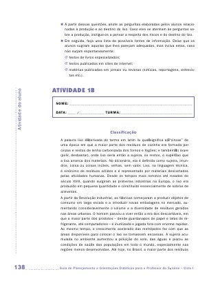 „„ A partir dessas questões, anote as perguntas elaboradas pelos alunos relacio-
                           nadas à produção e ao destino do lixo. Caso eles se atenham às perguntas so-
                           bre a produção, instigue-os a pensar a respeito dos riscos e do destino do lixo.
                        „„ Em seguida, faça uma lista de possíveis fontes de informação. Deixe que os
                           alunos sugiram aquelas que lhes pareçam adequadas, mas inclua estas, caso
                           não surjam espontaneamente:
                           JJ textos de livros especializados;
                           JJ textos publicados em sites de internet;
                           JJ matérias publicadas em jornais ou revistas (notícias, reportagens, entrevis-
                              tas etc.).



                     ATIVIDADE 1B
Atividade do aluno




                      NOME:___________________________________________________________________________

                      DATA: _____ /_______________	TURMA:____________________________________________



                                                       Classificação
                        A palavra lixo é  derivada do termo em latim lix que  significa a)  “cinzas” de
                        uma época em que a maior parte dos resíduos de cozinha era formada por
                        cinzas e restos de lenha carbonizada dos fornos e fogões; e também b) lixare
                        (polir, desbastar), onde lixo seria então a sujeira, os restos, o supérfluo que
                        a lixa arranca dos materiais. No dicionário, ela é definida como sujeira, imun-
                        dice, coisa ou coisas inúteis, velhas, sem valor. Lixo, na linguagem técnica,
                        é sinônimo de resíduos sólidos e é representado por materiais descartados
                        pelas atividades humanas. Desde os tempos mais remotos até meados do
                        século XVIII, quando surgiram as primeiras indústrias na Europa, o lixo era
                        produzido em pequena quantidade e constituído essencialmente de sobras de
                        alimentos.
                        A partir da Revolução Industrial, as fábricas começaram a produzir objetos de
                        consumo em larga escala e a introduzir novas embalagens no mercado, au-
                        mentando consideravelmente o volume e a diversidade de resíduos gerados
                        nas áreas urbanas. O homem passou a viver então a era dos descartáveis, em
                        que a maior parte dos produtos – desde guardanapos de papel e latas de re-
                        frigerante, até computadores – é inutilizada e jogada fora com enorme rapidez.
                        Ao mesmo tempo, o crescimento acelerado das metrópoles fez com que as
                        áreas disponíveis para colocar o lixo se tornassem escassas. A sujeira acu-
                        mulada no ambiente aumentou a poluição do solo, das águas e piorou as
                        condições de saúde das populações em todo o mundo, especialmente nas
                        regiões menos desenvolvidas. Até hoje, no Brasil, a maior parte dos resíduos




138                    	Guia de Planejamento e Orientações Didáticas para o Professor da 3a série – Ciclo I
 