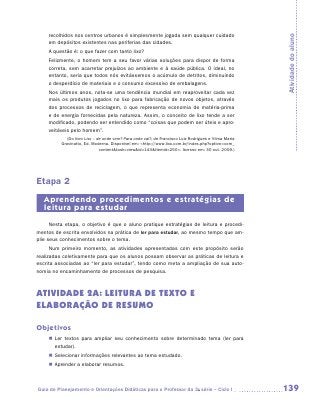 recolhidos nos centros urbanos é simplesmente jogada sem qualquer cuidado




                                                                                                       Atividade do aluno
     em depósitos existentes nas periferias das cidades.
     A questão é: o que fazer com tanto lixo?
     Felizmente, o homem tem a seu favor várias soluções para dispor de forma
     correta, sem acarretar prejuízos ao ambiente e à saúde pública. O ideal, no
     entanto, seria que todos nós evitássemos o acúmulo de detritos, diminuindo
     o desperdício de materiais e o consumo excessivo de embalagens.
     Nos últimos anos, nota-se uma tendência mundial em reaproveitar cada vez
     mais os produtos jogados no lixo para fabricação de novos objetos, através
     dos processos de reciclagem, o que representa economia de matéria-prima
     e de energia fornecidas pela natureza. Assim, o conceito de lixo tende a ser
     modificado, podendo ser entendido como “coisas que podem ser úteis e apro-
     veitáveis pelo homem”.
             (Do livro Lixo – de onde vem? Para onde vai?, de Francisco Luiz Rodrigues e Vilma Maria
          Gravinatto, Ed. Moderna. Disponível em: http://www.lixo.com.br/index.php?option=com_
                               contenttask=viewid=143Itemid=250. Acesso em: 30 out. 2009.)




Etapa 2
   Aprendendo procedimentos e estratégias de
   leitura para estudar
      Nesta etapa, o objetivo é que o aluno pratique estratégias de leitura e procedi-
mentos de escrita envolvidos na prática de ler para estudar, ao mesmo tempo que am-
plie seus conhecimentos sobre o tema.
      Num primeiro momento, as atividades apresentadas com este propósito serão
realizadas coletivamente para que os alunos possam observar as práticas de leitura e
escrita associadas ao “ler para estudar”, tendo como meta a ampliação de sua auto-
nomia no encaminhamento de processos de pesquisa.



ATIVIDADE 2a: leitura de texto e
elaboração de resumo

Objetivos
     „„ Ler textos para ampliar seu conhecimento sobre determinado tema (ler para
        estudar).
     „„ Selecionar informações relevantes ao tema estudado.
     „„ Aprender a elaborar resumos.



Guia de Planejamento e Orientações Didáticas para o Professor da 3a série – Ciclo I                    139
 