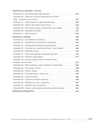Sequência de atividades – Formas
   Atividade 45 – Montando figuras geométricas . . . . . . . . . . . . . . . . . . . . . . . . . . . . . . . . . . . . . . . . . . . . 344
   Atividade 46 – Observar as formas geométricas ao nosso
   redor – Conhecer seus nomes . . . . . . . . . . . . . . . . . . . . . . . . . . . . . . . . . . . . . . . . . . . . . . . . . . . . . . . . . . . . . . . . 347
   Atividade 47 – Diferenciando as figuras geométricas . . . . . . . . . . . . . . . . . . . . . . . . . . . . . . . . . . 350
   Atividade 48 – Análise dos sólidos geométricos . . . . . . . . . . . . . . . . . . . . . . . . . . . . . . . . . . . . . . . . . 352
   Atividade 49 – Observando outras características dos sólidos . . . . . . . . . . . . . . . . . . . . . . 354
   Atividade 50 – Montando um dado . . . . . . . . . . . . . . . . . . . . . . . . . . . . . . . . . . . . . . . . . . . . . . . . . . . . . . . . . . 357
   Atividade 51 – Qual é a face? . . . . . . . . . . . . . . . . . . . . . . . . . . . . . . . . . . . . . . . . . . . . . . . . . . . . . . . . . . . . . . . . . 360
 Grandezas e medidas . . . . . . . . . . . . . . . . . . . . . . . . . . . . . . . . . . . . . . . . . . . . . . . . . . . . . . . . . . . . . . . . . . . . . . . . . . . 362
   Atividade 52 – As medidas no cotidiano . . . . . . . . . . . . . . . . . . . . . . . . . . . . . . . . . . . . . . . . . . . . . . . . . . . 362
   Atividade 53 – Comprimentos, tamanhos e distâncias . . . . . . . . . . . . . . . . . . . . . . . . . . . . . . . . 365
   Atividade 54 – Comparando medidas de comprimento . . . . . . . . . . . . . . . . . . . . . . . . . . . . . . . . 367
   Atividade 55 – Correndo nas ruas de São Paulo – São Silvestre . . . . . . . . . . . . . . . . . . . . 368
   Atividade 56 – Medindo massas . . . . . . . . . . . . . . . . . . . . . . . . . . . . . . . . . . . . . . . . . . . . . . . . . . . . . . . . . . . . . 372
   Atividade 57 – Para medir grandes e pequenas massas . . . . . . . . . . . . . . . . . . . . . . . . . . . . . . 376
   Atividade 58 – Medindo capacidades . . . . . . . . . . . . . . . . . . . . . . . . . . . . . . . . . . . . . . . . . . . . . . . . . . . . . . . 377
   Atividade 59 – Usando xícaras, copos e colheres como
   medidas. Quanto vale? . . . . . . . . . . . . . . . . . . . . . . . . . . . . . . . . . . . . . . . . . . . . . . . . . . . . . . . . . . . . . . . . . . . . . . . . . 379
   Atividade 60 – Mais problemas sobre medidas de capacidade                                                                        . . . . . . . . . . . . . . . . . . . . .   381
   Atividade 61 – “Tá quente...Tá frio” . . . . . . . . . . . . . . . . . . . . . . . . . . . . . . . . . . . . . . . . . . . . . . . . . . . . . . . . . 382
   Atividade 62 – Sobre o tempo . . . . . . . . . . . . . . . . . . . . . . . . . . . . . . . . . . . . . . . . . . . . . . . . . . . . . . . . . . . . . . . . 386
   Atividade 63 – O tempo passa, o tempo voa... . . . . . . . . . . . . . . . . . . . . . . . . . . . . . . . . . . . . . . . . . . . 387
   Atividade 64 – Lendo as horas . . . . . . . . . . . . . . . . . . . . . . . . . . . . . . . . . . . . . . . . . . . . . . . . . . . . . . . . . . . . . . . 390
   Atividade 65 – Sistema monetário brasileiro . . . . . . . . . . . . . . . . . . . . . . . . . . . . . . . . . . . . . . . . . . . . . 392
   Atividade 66 – Medindo em volta – perímetro . . . . . . . . . . . . . . . . . . . . . . . . . . . . . . . . . . . . . . . . . . . . 397
   Atividade 67 – Medindo mais perímetros . . . . . . . . . . . . . . . . . . . . . . . . . . . . . . . . . . . . . . . . . . . . . . . . . . 399
   Atividade 68 – Utilizar malha quadriculada para construir figuras . . . . . . . . . . . . . . . . . . . 401
 Referências Bibliográficas . . . . . . . . . . . . . . . . . . . . . . . . . . . . . . . . . . . . . . . . . . . . . . . . . . . . . . . . . . . . . . . . . . . . . . 404




Guia de Planejamento e Orientações Didáticas para o Professor da 3a série – Ciclo I                                                                                                   13
 