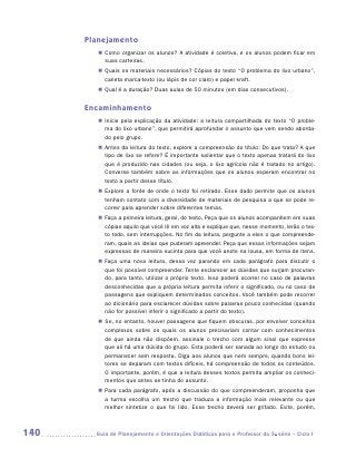 Planejamento
         „„ Como organizar os alunos? A atividade é coletiva, e os alunos podem ficar em
            suas carteiras.
         „„ Quais os materiais necessários? Cópias do texto “O problema do lixo urbano”,
            caneta marca-texto (ou lápis de cor claro) e papel kraft.
         „„ Qual é a duração? Duas aulas de 50 minutos (em dias consecutivos).


      Encaminhamento
         „„ Inicie pela explicação da atividade: a leitura compartilhada do texto “O proble-
            ma do lixo urbano”, que permitirá aprofundar o assunto que vem sendo aborda-
            do pelo grupo.
         „„ Antes da leitura do texto, explore a compreensão do título: Do que trata? A que
            tipo de lixo se refere? É importante salientar que o texto apenas tratará do lixo
            que é produzido nas cidades (ou seja, o lixo agrícola não é tratado no artigo).
            Converse também sobre as informações que os alunos esperam encontrar no
            texto a partir desse título.
         „„ Explore a fonte de onde o texto foi retirado. Esse dado permite que os alunos
            tenham contato com a diversidade de materiais de pesquisa a que se pode re-
            correr para aprender sobre diferentes temas.
         „„ Faça a primeira leitura, geral, do texto. Peça que os alunos acompanhem em suas
            cópias aquilo que você lê em voz alta e explique que, nesse momento, lerão o tex-
            to todo, sem interrupções. No fim da leitura, pergunte a eles o que compreende-
            ram, quais as ideias que puderam apreender. Peça que essas informações sejam
            expressas de maneira sucinta para que você anote na lousa, em forma de itens.
         „„ Faça uma nova leitura, dessa vez parando em cada parágrafo para discutir o
            que foi possível compreender. Tente esclarecer as dúvidas que surjam procuran-
            do, para tanto, utilizar o próprio texto. Isso poderá ocorrer no caso de palavras
            desconhecidas que a própria leitura permita inferir o significado, ou no caso de
            passagens que expliquem determinados conceitos. Você também pode recorrer
            ao dicionário para esclarecer dúvidas sobre palavras pouco conhecidas (quando
            não for possível inferir o significado a partir do texto).
         „„ Se, no entanto, houver passagens que fiquem obscuras, por envolver conceitos
            complexos sobre os quais os alunos precisariam contar com conhecimentos
            de que ainda não dispõem, assinale o trecho com algum sinal que expresse
            que ali há uma dúvida do grupo. Esta poderá ser sanada ao longo do estudo ou
            permanecer sem resposta. Diga aos alunos que nem sempre, quando bons lei-
            tores se deparam com textos difíceis, há compreensão de todos os conteúdos.
            O importante, porém, é que a leitura desses textos permita ampliar os conheci-
            mentos que antes se tinha do assunto.
         „„ Para cada parágrafo, após a discussão do que compreenderam, proponha que
            a turma escolha um trecho que traduza a informação mais relevante ou que
            melhor sintetize o que foi lido. Esse trecho deverá ser grifado. Evite, porém,



140     	Guia de Planejamento e Orientações Didáticas para o Professor da 3a série – Ciclo I
 