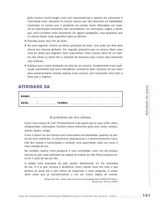 grifar trechos muito longos, pois isso descaracteriza o objetivo de selecionar a
       informação mais relevante (é comum alunos que não dominam as habilidades
       envolvidas na leitura com o propósito de estudo terem dificuldade em sepa-
       rar as informações relevantes das secundárias). Se necessário, sugira o trecho
       que você considere mais importante em alguns parágrafos, mas proponha que
       os alunos façam suas sugestões para os demais.
    „„ Proceda assim até o fim do texto.
    „„ Na aula seguinte, retome as ideias principais do texto. Isso pode ser feito pela
       leitura dos trechos grifados. Em seguida proponha que os alunos ditem para
       você as ideias que julgaram mais importantes. Esse resumo deve ter no máxi-
       mo dez linhas (o limite tem a intenção de favorecer que o texto seja realmente
       uma síntese).
    „„ Explique que o texto produzido se trata de um resumo. Complemente essa expli-
       cação salientando que bons estudantes costumam fazer resumos do que leem
       para posteriormente estudar apenas esse resumo, sem necessitar reler todo o
       texto que o originou.


ATIVIDADE 2a




                                                                                                Atividade do aluno
 NOME:___________________________________________________________________________

 DATA: _____ /_______________	TURMA:____________________________________________



                          O problema do lixo urbano
    O que você chama de lixo? Provavelmente tudo aquilo que é sujo, inútil, velho,
    ultrapassado, indesejável. Existem vários sinônimos para isso: resto, resíduo,
    detrito, dejeto, refugo.
    O lixo é talvez um dos temas mais importantes da atualidade, quando se pen-
    sa em meio ambiente. O crescimento populacional e o desenvolvimento indus-
    trial têm levado a humanidade a produzir uma quantidade cada vez maior e
    mais variada de lixo.
    Na verdade, quanto mais próspera é uma sociedade, mais lixo ela produz.
    Calcula-se que cada habitante da capital do estado de São Paulo produza cer-
    ca de 1 quilo de lixo por dia.
    A cidade mais populosa do país produz diariamente 15 mil toneladas
    de lixo. E é aí que começa o problema: como coletar esse lixo todo e que
    destino se pode dar a ele? Antes de responder a essa pergunta, é impor-
    tante notar que já transformamos o lixo em nosso objeto de estudo.
                     (Disponível em: http://educacao.uol.com.br/geografia/ult1694u357.jhtm.
                                                                    Acesso em: 30 out. 2009.)




Guia de Planejamento e Orientações Didáticas para o Professor da 3a série – Ciclo I             141
 