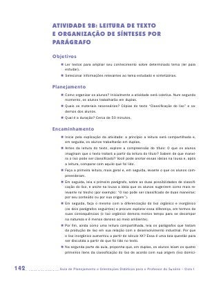 ATIVIDADE 2B: LEITURA dE texto
      E ORGANIZAÇãO DE Sínteses por
      parágrafo

      Objetivos
         „„ Ler textos para ampliar seu conhecimento sobre determinado tema (ler para
            estudar).
         „„ Selecionar informações relevantes ao tema estudado e sintetizá-las.


      Planejamento
         „„ Como organizar os alunos? Inicialmente a atividade será coletiva. Num segundo
            momento, os alunos trabalharão em duplas.
         „„ Quais os materiais necessários? Cópias do texto “Classificação do lixo” e ca-
            dernos dos alunos.
         „„ Qual é a duração? Cerca de 50 minutos.


      Encaminhamento
         „„ Inicie pela explicação da atividade: a princípio a leitura será compartilhada e,
            em seguida, os alunos trabalharão em duplas.
         „„ Antes da leitura do texto, explore a compreensão do título: O que os alunos
            imaginam que o texto tratará a partir da leitura do titulo? Sabem de que manei-
            ra o lixo pode ser classificado? Você pode anotar essas ideias na lousa e, após
            a leitura, comparar com aquilo que foi lido.
         „„ Faça a primeira leitura, mais geral e, em seguida, levante o que os alunos com-
            preenderam.
         „„ Em seguida, leia o primeiro parágrafo, sobre as duas possibilidades de classifi-
            cação do lixo, e anote na lousa a ideia que os alunos sugerirem como mais re-
            levante no trecho (por exemplo: “O lixo pode ser classificado de duas maneiras:
            por seu conteúdo ou por sua origem”).
         „„ Em seguida, faça o mesmo com a diferenciação do lixo orgânico e inorgânico
            (os dois parágrafos seguintes) e procure explorar essa diferença, em termos de
            suas consequências (o lixo orgânico demora menos tempo para se decompor
            na natureza e é menos danoso ao meio ambiente).
         „„ Por fim, ainda como uma leitura compartilhada, leia os parágrafos que tratam
            da produção de lixo em sua relação com o desenvolvimento industrial. Por que
            o lixo inorgânico aumentou a partir do século XX? Essa é uma boa questão para
            ser discutida a partir do que foi lido no texto.
         „„ Na segunda parte da aula, proponha que, em duplas, os alunos leiam os quatro
            primeiros itens da classificação do lixo de acordo com sua origem (lixo domici-



142     	Guia de Planejamento e Orientações Didáticas para o Professor da 3a série – Ciclo I
 