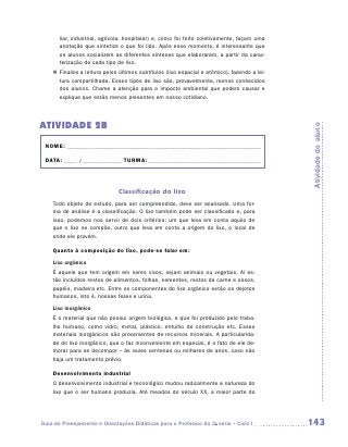 liar, industrial, agrícola, hospitalar) e, como foi feito coletivamente, façam uma
       anotação que sintetize o que foi lido. Após esse momento, é interessante que
       os alunos socializem as diferentes sínteses que elaboraram, a partir da carac-
       terização de cada tipo de lixo.
    „„ Finalize a leitura pelos últimos subtítulos (lixo espacial e atômico), fazendo a lei-
       tura compartilhada. Esses tipos de lixo são, provavelmente, menos ­ onhecidos
                                                                                c
       dos alunos. Chame a atenção para o impacto ambiental que podem causar e
       explique que estão menos presentes em nosso cotidiano.




ATIVIDADE 2B




                                                                                               Atividade do aluno
 NOME:___________________________________________________________________________

 DATA: _____ /_______________	TURMA:____________________________________________



                               Classificação do lixo
    Todo objeto de estudo, para ser compreendido, deve ser analisado. Uma for-
    ma de análise é a classificação. O lixo também pode ser classificado e, para
    isso, podemos nos servir de dois critérios: um que leva em conta aquilo de
    que o lixo se compõe, outro que leva em conta a origem do lixo, o local de
    onde ele provém.

    Quanto à composição do lixo, pode-se falar em:
    Lixo orgânico
    É aquele que tem origem em seres vivos, sejam animais ou vegetais. Aí es-
    tão incluídos restos de alimentos, folhas, sementes, restos de carne e ossos,
    papéis, madeira etc. Entre os componentes do lixo orgânico estão os dejetos
    humanos, isto é, nossas fezes e urina.
    Lixo inorgânico
    É o material que não possui origem biológica, e que foi produzido pelo traba-
    lho humano, como vidro, metal, plástico, entulho de construção etc. Esses
    materiais inorgânicos são provenientes de recursos minerais. A particularida-
    de do lixo inorgânico, que o faz inconveniente em especial, é o fato de ele de-
    morar para se decompor – às vezes centenas ou milhares de anos, caso não
    haja um tratamento prévio.

    Desenvolvimento industrial
    O desenvolvimento industrial e tecnológico mudou radicalmente a natureza do
    lixo que o ser humano produzia. Até meados do século XX, a maior parte do




Guia de Planejamento e Orientações Didáticas para o Professor da 3a série – Ciclo I            143
 