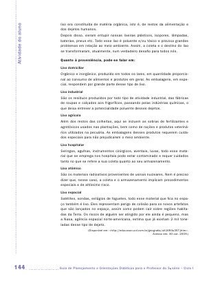 lixo era constituída de matéria orgânica, isto é, de restos da alimentação e
Atividade do aluno
                      dos dejetos humanos.
                      Depois disso, vieram entupir nossas lixeiras plásticos, isopores, lâmpadas,
                      baterias, pneus etc. Todo esse lixo é poluente e/ou tóxico e provoca grandes
                      problemas em relação ao meio ambiente. Assim, a coleta e o destino do lixo
                      se transformaram, atualmente, num verdadeiro desafio para todos nós.

                      Quanto à proveniência, pode-se falar em:
                      Lixo domiciliar
                      Orgânico e inorgânico, produzido em todos os lares, em quantidade proporcio-
                      nal ao consumo de alimentos e produtos em geral. As embalagens, em espe-
                      cial, respondem por grande parte desse tipo de lixo.
                      Lixo industrial
                      São os resíduos produzidos por todo tipo de atividade industrial, das fábricas
                      de roupas e calçados aos frigoríficos, passando pelas indústrias químicas, o
                      que deixa entrever a potencialidade poluente desses dejetos.
                      Lixo agrícola
                      Além dos restos das colheitas, aqui se incluem as sobras de fertilizantes e
                      agrotóxicos usados nas plantações, bem como de rações e produtos veteriná-
                      rios utilizados na pecuária. As embalagens desses produtos requerem cuida-
                      dos especiais para não prejudicarem o meio ambiente.
                      Lixo hospitalar
                      Seringas, agulhas, instrumentos cirúrgicos, aventais, luvas, todo esse mate-
                      rial que se emprega nos hospitais pode estar contaminado e requer cuidados
                      tanto no que se refere a sua coleta quanto ao seu armazenamento.
                      Lixo atômico
                      São os materiais radioativos provenientes de usinas nucleares. Nem é preciso
                      dizer que, nesse caso, a coleta e o armazenamento implicam procedimentos
                      especiais e de altíssimo risco.
                      Lixo espacial
                      Satélites, sondas, estágios de foguetes, todo esse material que fica no espa-
                      ço também é lixo. Eles representam perigo de colisão para os novos artefatos
                      que são lançados no espaço, assim como podem cair sobre regiões habita-
                      das da Terra. Os riscos de alguém ser atingido por ele ainda é pequeno, mas
                      a Nasa, agência espacial norte-americana, estima que já existam 2 mil tone-
                      ladas desse tipo de dejeto.
                                        (Disponível em: http://educacao.uol.com.br/geografia/ult1694u357.jhtm.
                                                                                       Acesso em: 30 out. 2009.)




144                  	Guia de Planejamento e Orientações Didáticas para o Professor da 3a série – Ciclo I
 