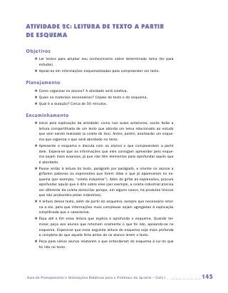ATIVIDADE 2C: LEITURA de texto a partir
de esquema

Objetivos
    „„ Ler textos para ampliar seu conhecimento sobre determinado tema (ler para
       estudar).
    „„ Apoiar-se em informações esquematizadas para compreender um texto.


Planejamento
    „„ Como organizar os alunos? A atividade será coletiva.
    „„ Quais os materiais necessários? Cópias do texto e do esquema.
    „„ Qual é a duração? Cerca de 50 minutos.


Encaminhamento
    „„ Inicie pela explicação da atividade: como nas aulas anteriores, vocês farão a
       leitura compartilhada de um texto que aborda um tema relacionado ao estudo
       que vem sendo realizado (a coleta do lixo). Antes, porém, analisarão um esque-
       ma que organiza o que será abordado no texto.
    „„ Apresente o esquema e discuta com os alunos o que compreendem a partir
       dele. Espera-se que as informações que eles consigam apreender pelo esque-
       ma sejam mais evasivas, já que não têm elementos para aprofundar aquilo que
       é abordado.
    „„ Passe então à leitura do texto, parágrafo por parágrafo, e oriente os alunos a
       grifarem palavras ou expressões que forem lidas e que já apareceram no es-
       quema (por exemplo, “coleta industrial”). Além de grifar as expressões, procure
       aprofundar aquilo que é dito sobre elas (por exemplo, a coleta industrial precisa
       ser diferente da coleta domiciliar porque, em alguns casos, há produtos tóxicos
       que são produzidos pelas indústrias).
    „„ A leitura desse texto, além de partir do esquema, sempre que necessário retor-
       na a ele, para que informações mais complexas sejam agregadas à explicação
       simplificada que o caracteriza.
    „„ Faça até o fim essa leitura que explica e aprofunda o esquema. Quando ter-
       minar, peça aos alunos que retomem oralmente o que foi lido, apoiando-se no
       esquema. Espera-se que essa segunda leitura do esquema seja mais profunda
       e completa do que aquela feita antes de os alunos lerem o texto.
    „„ Peça para vários alunos relatarem o que entenderam do esquema à luz do que
       foi lido no texto.




Guia de Planejamento e Orientações Didáticas para o Professor da 3a série – Ciclo I        145
 