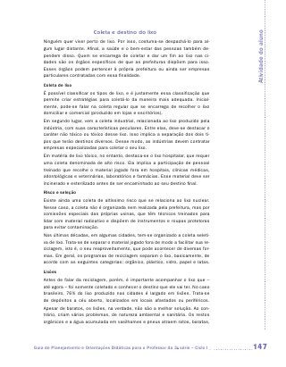 Coleta e destino do lixo




                                                                                         Atividade do aluno
    Ninguém quer viver perto de lixo. Por isso, costuma-se despachá-lo para al-
    gum lugar distante. Afinal, a saúde e o bem-estar das pessoas também de-
    pendem disso. Quem se encarrega de coletar e dar um fim ao lixo nas ci-
    dades são os órgãos específicos de que as prefeituras dispõem para isso.
    Esses órgãos podem pertencer à própria prefeitura ou ainda ser empresas
    particulares contratadas com essa finalidade.
    Coleta de lixo
    É possível classificar os tipos de lixo, e é justamente essa classificação que
    permite criar estratégias para coletá-lo da maneira mais adequada. Inicial-
    mente, pode-se falar na coleta regular que se encarrega de recolher o lixo
    domiciliar e comercial (produzido em lojas e escritórios).
    Em segundo lugar, vem a coleta industrial, relacionada ao lixo produzido pela
    indústria, com suas características peculiares. Entre elas, deve-se destacar o
    caráter não tóxico ou tóxico desse lixo. Isso implica a separação dos dois ti-
    pos que terão destinos diversos. Desse modo, as indústrias devem contratar
    empresas especializadas para coletar o seu lixo.
    Em matéria de lixo tóxico, no entanto, destaca-se o lixo hospitalar, que requer
    uma coleta denominada de alto risco. Ela implica a participação de pessoal
    treinado que recolhe o material jogado fora em hospitais, clínicas médicas,
    odontológicas e veterinárias, laboratórios e farmácias. Esse material deve ser
    incinerado e esterilizado antes de ser encaminhado ao seu destino final.
    Risco e seleção
    Existe ainda uma coleta de altíssimo risco que se relaciona ao lixo nuclear.
    Nesse caso, a coleta não é organizada nem realizada pela prefeitura, mas por
    comissões especiais das próprias usinas, que têm técnicos treinados para
    lidar com material radioativo e dispõem de instrumentos e roupas protetoras
    para evitar contaminação.
    Nas últimas décadas, em algumas cidades, tem-se organizado a coleta seleti-
    va de lixo. Trata-se de separar o material jogado fora de modo a facilitar sua re-
    ciclagem, isto é, o seu reaproveitamento, que pode acontecer de diversas for-
    mas. Em geral, os programas de reciclagem separam o lixo, basicamente, de
    acordo com as seguintes categorias: orgânico, plástico, vidro, papel e latas.
    Lixões
    Antes de falar da reciclagem, porém, é importante acompanhar o lixo que –
    até agora – foi somente coletado e conhecer o destino que ele vai ter. No caso
    brasileiro, 76% do lixo produzido nas cidades é largado em lixões. ­ rata-se
                                                                           T
    de depósitos a céu aberto, localizados em locais afastados ou periféricos.
    Apesar de baratos, os lixões, na verdade, não são a melhor solução. Ao con-
    trário, criam vários problemas, de natureza ambiental e sanitária. Os restos
    orgânicos e a água acumulada em vasilhames e pneus atraem ratos, baratas,




Guia de Planejamento e Orientações Didáticas para o Professor da 3a série – Ciclo I      147
 