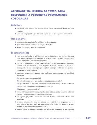 ATIVIDADE 2D: leitura de texto para
responder a perguntas previamente
colocadas

Objetivos
    „„ Ler textos para ampliar seu conhecimento sobre determinado tema (ler para
       estudar).
    „„ Apoiar-se em perguntas que orientem aquilo que se quer apreender da leitura.


Planejamento
    „„ Como organizar os alunos? A atividade será em duplas.
    „„ Quais os materiais necessários? Cópias do texto.
    „„ Qual é a duração? Cerca de 50 minutos.


Encaminhamento
    „„ Inicie pela explicação da atividade: os alunos trabalharão em duplas. Em cada
       uma, ambos os integrantes deverão ler o texto e discuti-lo para descobrir res-
       postas a perguntas previamente propostas.
    „„ Escreva as perguntas na lousa. Para elaborá-las, procuramos garantir que abor-
       dassem os temas centrais do texto proposto. Durante a atividade, a busca pe-
       las respostas e sua elaboração pressupõem a compreensão das principais in-
       formações tratadas no texto.
    „„ Sugerimos as perguntas abaixo, mas você pode sugerir outras que considere
       relevantes:
       JJ O que é a regra dos quatro Rs?
       JJ Quais são as palavras que estão associadas aos quatro Rs?
       JJ O que o texto quis dizer com o trecho “vivemos na civilização do desperdício”?
       JJ Quais os materiais recicláveis citados no texto?
       JJ Por que é importante reciclar?
    „„ É necessário que você leia as perguntas para todos e, ainda, converse sobre as
       dúvidas e o que pensam a respeito de cada uma.
    „„ Em seguida, proponha a leitura do texto em duplas, enfatizando a busca das
       respostas.
    „„ Se achar interessante, peça aos alunos que respondam às perguntas por es-
       crito. Mesmo que você opte por esse encaminhamento, não deixe de propor,
       também, a discussão oral dessas respostas.
    „„ Quando todos terminarem, socialize as diferentes respostas e, se surgirem




Guia de Planejamento e Orientações Didáticas para o Professor da 3a série – Ciclo I        149
 