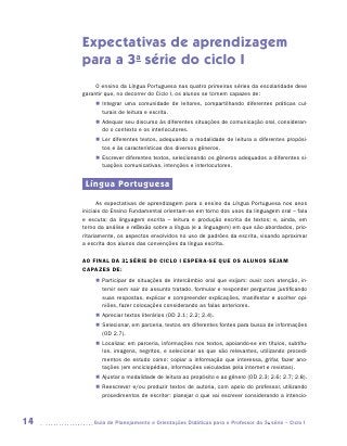 Expectativas de aprendizagem
     para a 3a série do ciclo I
          O ensino da Língua Portuguesa nas quatro primeiras séries da escolaridade deve
     garantir que, no decorrer do Ciclo I, os alunos se tornem capazes de:
          „„ Integrar uma comunidade de leitores, compartilhando diferentes práticas cul-
             turais de leitura e escrita.
          „„ Adequar seu discurso às diferentes situações de comunicação oral, consideran-
             do o contexto e os interlocutores.
          „„ Ler diferentes textos, adequando a modalidade de leitura a diferentes propósi-
             tos e às características dos diversos gêneros.
          „„ Escrever diferentes textos, selecionando os gêneros adequados a diferentes si-
             tuações comunicativas, intenções e interlocutores.


      Língua Portuguesa
           As expectativas de aprendizagem para o ensino da Língua Portuguesa nos anos
     iniciais do Ensino Fundamental orientam-se em torno dos usos da linguagem oral – fala
     e escuta; da linguagem escrita – leitura e produção escrita de textos; e, ainda, em
     torno da análise e reflexão sobre a língua (e a linguagem) em que são abordados, prio-
     ritariamente, os aspectos envolvidos no uso de padrões da escrita, visando aproximar
     a escrita dos alunos das convenções da língua escrita.

     AO FINAL DA 3a Série DO CICLO I ESPERA-SE QUE OS ALUNOS SEJAM
     CAPAZES DE:
          „„ Participar de situações de intercâmbio oral que exijam: ouvir com atenção, in-
             tervir sem sair do assunto tratado, formular e responder perguntas justiﬁcando
             suas respostas, explicar e compreender explicações, manifestar e acolher opi­
             niões, fazer colocações considerando as falas anteriores.
          „„ Apreciar textos literários (OD 2.1; 2.2; 2.4).
          „„ Selecionar, em parceria, textos em diferentes fontes para busca de informações
             (OD 2.7).
          „„ Localizar, em parceria, informações nos textos, apoiando-se em títulos, subtítu-
             los, imagens, negritos, e selecionar as que são relevantes, utilizando procedi-
             mentos de estudo como: copiar a informação que interessa, grifar, fazer ano-
             tações (em enciclopédias, informações veiculadas pela internet e revistas).
          „„ Ajustar a modalidade de leitura ao propósito e ao gênero (OD 2.3; 2.6; 2.7; 2.8).
          „„ Reescrever e/ou produzir textos de autoria, com apoio do professor, utilizando
             procedimentos de escritor: planejar o que vai escrever considerando a intencio-



14      	Guia de Planejamento e Orientações Didáticas para o Professor da 3a série – Ciclo I
 
