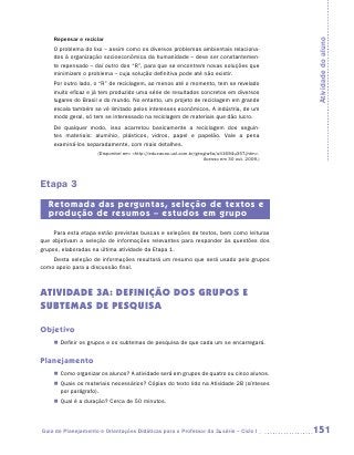 Repensar e reciclar




                                                                                                Atividade do aluno
    O problema do lixo – assim como os diversos problemas ambientais relaciona-
    dos à organização socioeconômica da humanidade – deve ser constantemen-
    te repensado – daí outro dos “R”, para que se encontrem novas soluções que
    minimizem o problema – cuja solução definitiva pode até não existir.
    Por outro lado, o “R” de reciclagem, ao menos até o momento, tem se revelado
    muito eficaz e já tem produzido uma série de resultados concretos em diversos
    lugares do Brasil e do mundo. No entanto, um projeto de reciclagem em grande
    escala também se vê limitado pelos interesses econômicos. A indústria, de um
    modo geral, só tem se interessado na reciclagem de materiais que dão lucro.
    De qualquer modo, isso acarretou basicamente a reciclagem dos seguin-
    tes materiais: alumínio, plásticos, vidros, papel e papelão. Vale a pena
    e
    ­ xaminá-los separadamente, com mais detalhes.
                     (Disponível em: http://educacao.uol.com.br/geografia/ult1694u357.jhtm.
                                                                    Acesso em 30 out. 2009.)




Etapa 3
   Retomada das perguntas, seleção de textos e
   produção de resumos – estudos em grupo
     Para esta etapa estão previstas buscas e seleções de textos, bem como leituras
que objetivam a seleção de informações relevantes para responder às questões dos
grupos, elaboradas na última atividade da Etapa 1.
    Desta seleção de informações resultará um resumo que será usado pelo grupos
como apoio para a discussão final.



ATIVIDADE 3A: definição dos grupos e
subtemas de pesquisa

Objetivo
    „„ Definir os grupos e os subtemas de pesquisa de que cada um se encarregará.


Planejamento
    „„ Como organizar os alunos? A atividade será em grupos de quatro ou cinco alunos.
    „„ Quais os materiais necessários? Cópias do texto lido na Atividade 2B (sínteses
       por parágrafo).
    „„ Qual é a duração? Cerca de 50 minutos.




Guia de Planejamento e Orientações Didáticas para o Professor da 3a série – Ciclo I             151
 