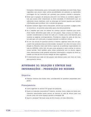 formações interessantes, pois o tema pode estar abordado em outro título. Peça
           sugestões aos alunos sobre outras possibilidades de palavras ou expressões
           (reciclagem de lixo industrial, por exemplo) que possam orientar a pesquisa.
         „„ Deixe que os grupos de pesquisa procurem nos índices ou sumários algum tí-
            tulo que possa estar relacionado ao tema estudado. É interessante que, ao
            selecionar esses materiais, você se preocupe em buscar aqueles que tenham
            informações para contribuir com o estudo dos grupos.
         „„ Quando acharem algum tema relacionado, solicite que localizem a página onde
            se encontra e, se possível, peça xérox para uma leitura posterior.
         „„ Se o trabalho que você irá realizar for coletivo, procure materiais que conte-
            nham textos diferentes para cada um dos grupos. Faça a busca no índice ou
            sumário considerando os temas de cada um e mostre como está fazendo para
            localizar as páginas correspondentes. Providencie cópias de cada um dos tex-
            tos para que, em outra aula, os grupos possam se dedicar à leitura.
         „„ Se em sua escola for possível acesso à internet, organize outra aula em que,
            a partir das palavras-chave já selecionadas, busquem nos sites de busca como
            Google ou Altavista. Caso você tenha o apoio de um professor especializado (na
            sala do ACESSA), conte com ele para essa pesquisa e para orientar os alunos
            nesse sentido. Você também pode visitar, juntamente com os alunos, alguns
            sites interessantes onde poderão encontrar informações a respeito do tema es-
            tudado (no final do livro há uma relação de sites sugeridos).
         „„ É interessante que cada um dos grupos saia dessas aulas com mais um texto
            para posterior leitura.



      ATIVIDADE 3c: SELEÇÃO E SÍNTESE DAS
      INFORMAÇÕES – Produção do resumo

      Objetivo
         „„ Elaborar sínteses dos textos lidos, considerando as questões preparadas pelo
            grupo.


      Planejamento
         „„ Como organizar os alunos? Em grupos de pesquisa.
         „„ Quais os materiais necessários? Caderno, revistas, livros, cópias de textos pre-
            viamente selecionados pelos alunos na internet ou sala de leitura (caso sua
            escola conte com esse espaço) durante a Atividade 3B.
         „„ Qual é a duração? Até duas aulas de 60 minutos, em dias diferentes.




154     	Guia de Planejamento e Orientações Didáticas para o Professor da 3a série – Ciclo I
 