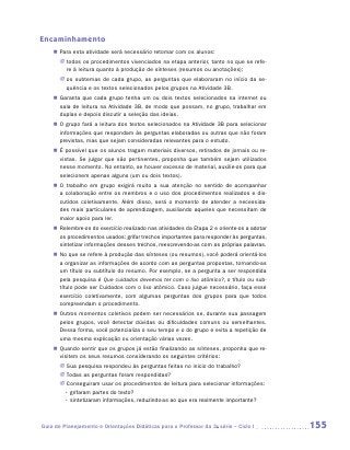 Encaminhamento
    „„ Para esta atividade será necessário retomar com os alunos:
       JJ todos os procedimentos vivenciados na etapa anterior, tanto no que se refe-
          re à leitura quanto à produção de sínteses (resumos ou anotações);
       JJ os subtemas de cada grupo, as perguntas que elaboraram no início da se­
          quência e os textos selecionados pelos grupos na Atividade 3B.
    „„ Garanta que cada grupo tenha um ou dois textos selecionados na internet ou
       sala de leitura na Atividade 3B, de modo que possam, no grupo, trabalhar em
       duplas e depois discutir a seleção das ideias.
    „„ O grupo fará a leitura dos textos selecionados na Atividade 3B para selecionar
       informações que respondam às perguntas elaboradas ou outras que não foram
       previstas, mas que sejam consideradas relevantes para o estudo.
    „„ É possível que os alunos tragam materiais diversos, retirados de jornais ou re-
       vistas. Se julgar que são pertinentes, proponha que também sejam utilizados
       nesse momento. No entanto, se houver excesso de material, auxilie-os para que
       selecionem apenas alguns (um ou dois textos).
    „„ O trabalho em grupo exigirá muito a sua atenção no sentido de acompanhar
       a colaboração entre os membros e o uso dos procedimentos realizados e dis-
       cutidos coletivamente. Além disso, será o momento de atender a necessida-
       des mais particulares de aprendizagem, auxiliando aqueles que necessitam de
       maior apoio para ler.
    „„ Relembre-os do exercício realizado nas atividades da Etapa 2 e oriente-os a adotar
       os procedimentos usados: grifar trechos importantes para responder às perguntas,
       sintetizar informações desses trechos, reescrevendo-as com as próprias palavras.
    „„ No que se refere à produção das sínteses (ou resumos), você poderá orientá-los
       a organizar as informações de acordo com as perguntas propostas, tornando-as
       um título ou subtítulo do resumo. Por exemplo, se a pergunta a ser respondida
       pela pesquisa é Que cuidados devemos ter com o lixo atômico?, o título ou sub-
       título pode ser Cuidados com o lixo atômico. Caso julgue necessário, faça esse
       exercício coletivamente, com algumas perguntas dos grupos para que todos
       compreendam o procedimento.
    „„ Outros momentos coletivos podem ser necessários se, durante sua passagem
       pelos grupos, você detectar dúvidas ou dificuldades comuns ou semelhantes.
       Dessa forma, você potencializa o seu tempo e o do grupo e evita a repetição de
       uma mesma explicação ou orientação várias vezes.
    „„ Quando sentir que os grupos já estão finalizando as sínteses, proponha que re-
       visitem os seus resumos considerando os seguintes critérios:
       JJ Sua pesquisa respondeu às perguntas feitas no início do trabalho?
       JJ Todas as perguntas foram respondidas?
       JJ Conseguiram usar os procedimentos de leitura para selecionar informações:
       	 • grifaram partes do texto?
       	 • sintetizaram informações, reduzindo-as ao que era realmente importante?



Guia de Planejamento e Orientações Didáticas para o Professor da 3a série – Ciclo I         155
 