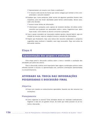 JJ Apresentaram um resumo com título e subtítulos?
             JJ O resumo está escrito de forma que outros colegas que venham a lê-lo com-
                preendam o assunto tratado?
           „„ Explique que, numa pesquisa, pode ocorrer de algumas questões ficarem sem
              respostas, pois não foram abordadas pelas fontes selecionadas. Nesse caso,
              cabe uma decisão:
             JJ buscar novas fontes de informação;
             JJ interromper a pesquisa, pois, apesar de restarem dúvidas, há vários conhe-
                cimentos que puderam ser aprendidos sobre o tema. Sugerimos que, após
                duas aulas, você oriente os alunos a encerrar a pesquisa.
           „„ Caso o grupo considere ser necessário realizar ajustes, deverá fazê-lo, seja em
              relação ao resumo, seja em relação à busca e seleção de informações.
           „„ Depois que finalizarem, faça uma leitura dos resumos elaborados e proponha
              sugestões para melhorar o trabalho, caso seja necessário. Faça isso antes da
              discussão coletiva.



      Etapa 4
       Apresentação dos grupos e avaliação
            Esta etapa prevê a discussão coletiva sobre o tema e também a avaliação das
      atividades por parte dos alunos.
            Para a discussão coletiva será importante fazer alguns combinados prévios sobre
      atitudes durante a escuta e a apresentação oral, conforme orientações apresentadas
      no encaminhamento.



      ATIVIDADE 4A: TROCA DAS informações
      pesquisadas E DISCUSSÃO FINAL

      Objetivo
          „„ Expor com clareza os conhecimentos aprendidos, fazendo uso dos resumos (ou
             anotações).


      Planejamento
          „„ Como organizar os alunos? Esta atividade deverá ser realizada coletivamente.
             Organize a sala em um grande círculo, de modo que todos possam se ver du-
             rante a discussão.




156      	Guia de Planejamento e Orientações Didáticas para o Professor da 3a série – Ciclo I
 