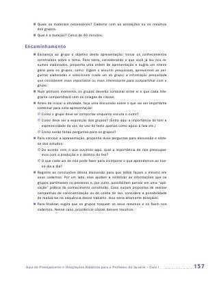 „„ Quais os materiais necessários? Caderno com as anotações ou os resumos
       dos grupos.
    „„ Qual é a duração? Cerca de 40 minutos.


Encaminhamento
    „„ Esclareça ao grupo o objetivo desta apresentação: trocar os conhecimentos
       construídos sobre o tema. Para tanto, considerando o que você já leu nos re-
       sumos elaborados, proponha uma ordem de apresentação e sugira um roteiro
       geral para os grupos, como: Digam o assunto pesquisado, apresentem as per-
       guntas elaboradas e selecionem (cada um do grupo) a informação pesquisada
       que considerem mais importante ou mais interessante para compartilhar com o
       grupo.
    „„ Num primeiro momento, os grupos deverão combinar entre si o que cada inte-
       grante compartilhará com os colegas de classe.
    „„ Antes de iniciar a atividade, faça uma discussão sobre o que vai ser importante
       combinar para esta apresentação:
       JJ Como o grupo deve se comportar enquanto escuta o outro?
       JJ Como deve ser a exposição dos grupos? (Entra aqui a importância do tom e
          expressividade da voz, do uso do texto apenas como apoio à fala etc.)
       JJ Como serão feitas perguntas para os grupos?
    „„ Para concluir a apresentação, proponha duas perguntas para discussão e sínte-
       se dos estudos:
       JJ De acordo com o que ouvimos aqui, qual a importância de nos preocupar-
          mos com a produção e o destino do lixo?
       JJ O que cada um de nós pode fazer para incorporar o que aprendemos ao nos-
          so dia a dia?
    „„ Registre as conclusões dessa discussão para que todos façam o mesmo em
       seus cadernos. Por um lado, elas ajudam a sintetizar as informações que os
       grupos partilharam no processo e, por outro, possibilitam pensar em uma “apli-
       cação” prática do conhecimento construído. Caso surjam propostas de realizar
       campanhas de conscientização ou de coleta de lixo, considere a possibilidade
       de realizá-las na sequência desse trabalho. Isso seria altamente desejável.
    „„ Para finalizar, sugira que os grupos troquem os seus resumos e os fixem nos
       cadernos. Nesse caso, providencie cópias desses resumos.




Guia de Planejamento e Orientações Didáticas para o Professor da 3a série – Ciclo I      157
 