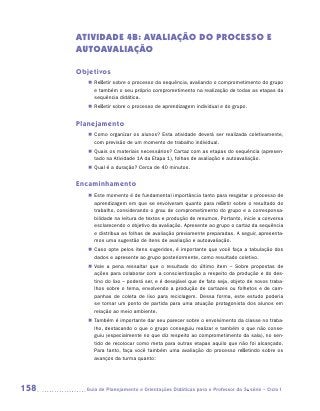 ATIVIDADE 4B: AVALIAÇÃO DO PROCESSO E
      AUTOAVALIAÇÃO

      Objetivos
         „„ Refletir sobre o processo da sequência, avaliando o comprometimento do grupo
            e também o seu próprio comprometimento na realização de todas as etapas da
            sequência didática.
         „„ Refletir sobre o processo de aprendizagem individual e do grupo.


      Planejamento
         „„ Como organizar os alunos? Esta atividade deverá ser realizada coletivamente,
            com previsão de um momento de trabalho individual.
         „„ Quais os materiais necessários? Cartaz com as etapas do sequência (apresen-
            tado na Atividade 1A da Etapa 1), folhas de avaliação e autoavaliação.
         „„ Qual é a duração? Cerca de 40 minutos.


      Encaminhamento
         „„ Este momento é de fundamental importância tanto para resgatar o processo de
            aprendizagem em que se envolveram quanto para refletir sobre o resultado do
            trabalho, considerando o grau de comprometimento do grupo e a corresponsa-
            bilidade na leitura de textos e produção de resumos. Portanto, inicie a conversa
            esclarecendo o objetivo da avaliação. Apresente ao grupo o cartaz da sequência
            e distribua as folhas de avaliação previamente preparadas. A seguir, apresenta-
            mos uma sugestão de itens de avaliação e autoavaliação.
         „„ Caso opte pelos itens sugeridos, é importante que você faça a tabulação dos
            dados e apresente ao grupo posteriormente, como resultado coletivo.
         „„ Vale a pena ressaltar que o resultado do último item – Sobre propostas de
            ações para colaborar com a conscientização a respeito da produção e do des-
            tino do lixo – poderá ser, e é desejável que de fato seja, objeto de novos traba-
            lhos sobre o tema, envolvendo a produção de cartazes ou folhetos e de cam-
            panhas de coleta de lixo para reciclagem. Dessa forma, este estudo poderia
            se tornar um ponto de partida para uma atuação protagonista dos alunos em
            relação ao meio ambiente.
         „„ Também é importante dar seu parecer sobre o envolvimento da classe no traba-
            lho, destacando o que o grupo conseguiu realizar e também o que não conse-
            guiu (especialmente no que diz respeito ao comprometimento da sala), no sen-
            tido de recolocar como meta para outras etapas aquilo que não foi alcançado.
            Para tanto, faça você também uma avaliação do processo refletindo sobre os
            avanços da turma quanto:




158     	Guia de Planejamento e Orientações Didáticas para o Professor da 3a série – Ciclo I
 