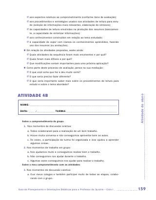 JJ aos aspectos relativos ao comprometimento (conforme itens de avaliação);
       JJ aos procedimentos e estratégias usados nas atividades de leitura para estu-
          do (seleção de informações mais relevantes, elaboração de sínteses);
       JJ às capacidades de leitura envolvidas na produção dos resumos (basicamen-
          te, a capacidade de sintetizar informações);
       JJ aos conhecimentos construídos em relação ao tema estudado;
       JJ à capacidade de expor com clareza os conhecimentos aprendidos, fazendo
          uso dos resumos (ou anotações).
    „„ Em relação às atividades propostas, avalie ainda:
       JJ Quais atividades da sequência foram mais envolventes e por quê?
       JJ Quais foram mais difíceis e por quê?
       JJ Que modificações seriam importantes para uma próxima aplicação?
    „„ Como parte deste processo de avaliação, pense na sua mediação:
       JJ O que você acha que fez e deu muito certo?
       JJ O que seria preciso fazer diferente?
       JJ O que seria importante saber mais sobre os procedimentos de leitura para
          estudo e sobre o tema abordado?



ATIVIDADE 4B




                                                                                        Atividade do aluno
 NOME:___________________________________________________________________________

 DATA: _____ /_______________	TURMA:____________________________________________


   Sobre o comprometimento do grupo:
    1.	 Nos momentos de discussão coletiva:
       a.	Todos colaboraram para a realização de um bom trabalho.
       b.	Houve muita conversa e não conseguimos aproveitar bem as aulas.
       c.	Às vezes, a participação da turma foi organizada e isso ajudou a aprender
          algumas coisas.
    2. Nos momentos de trabalho em grupo:
       a.	Nos ajudamos muito e conseguimos realizar bem o trabalho.
       b.	Não conseguimos nos ajudar durante o trabalho.
       c.	Algumas vezes conseguimos nos ajudar para realizar o trabalho.
   Sobre o meu comprometimento com as atividades:
    3. Nos momentos de discussão coletiva:
       a.	Ouvi meus colegas e também participei muito de todas as etapas, colabo-
          rando com o grupo.



Guia de Planejamento e Orientações Didáticas para o Professor da 3a série – Ciclo I     159
 