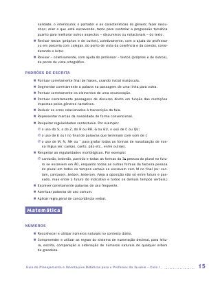 nalidade, o interlocutor, o portador e as características do gênero; fazer rascu-
       nhos; reler o que está escrevendo, tanto para controlar a progressão temática
       quanto para melhorar outros aspectos – discursivos ou notacionais – do texto.
    „„ Revisar textos (próprios e de outros), coletivamente, com a ajuda do professor
       ou em parceria com colegas, do ponto de vista da coerência e da coesão, consi-
       derando o leitor.
    „„ Revisar – coletivamente, com ajuda do professor – textos (próprios e de outros),
       do ponto de vista ortográﬁco.

PADRÕES DE ESCRITA
    „„ Pontuar corretamente final de frases, usando inicial maiúscula.
    „„ Segmentar corretamente a palavra na passagem de uma linha para outra.
    „„ Pontuar corretamente os elementos de uma enumeração.
    „„ Pontuar corretamente passagens de discurso direto em função das restrições
       impostas pelos gêneros narrativos.
    „„ Reduzir os erros relacionados à transcrição da fala.
    „„ Representar marcas da nasalidade de forma convencional.
    „„ Respeitar regularidades contextuais. Por exemplo:
       JJ o uso do S, o do Z, do R ou RR, G ou GU, o uso de C ou QU;
       JJ o uso de E ou I no final de palavras que terminam com som de I;
       JJ o uso de M, N, NH ou ˜ para grafar todas as formas de nasalização de nos-
          sa língua (ex: campo, canto, pão etc., entre outras).
    „„ Respeitar as regularidades morfológicas. Por exemplo:
       JJ cantarão, beberão, partirão e todas as formas da 3a pessoa do plural no futu-
          ro se escrevem em ÃO, enquanto todas as outras formas da terceira pessoa
          do plural em todos os tempos verbais se escrevem com M no final (ex: can-
          tam, cantavam, bebam, beberam. (Veja a oposição não só entre futuro e pas-
          sado, mas entre o futuro do indicativo e todos os demais tempos verbais.)
    „„ Escrever corretamente palavras de uso frequente.
    „„ Acentuar palavras de uso comum.
    „„ Aplicar regra geral de concordância verbal.


Matemática

NÚMEROS
    „„ Reconhecer e utilizar números naturais no contexto diário.
    „„ Compreender e utilizar as regras do sistema de numeração decimal, para leitu-
       ra, escrita, comparação e ordenação de números naturais de qualquer ordem
       de grandeza.



Guia de Planejamento e Orientações Didáticas para o Professor da 3a série – Ciclo I        15
 