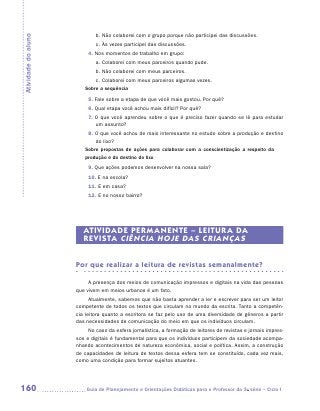 b.	Não colaborei com o grupo porque não participei das discussões.
Atividade do aluno

                             c.	Às vezes participei das discussões.
                          4. Nos momentos de trabalho em grupo:
                             a.	Colaborei com meus parceiros quando pude.
                             b.	Não colaborei com meus parceiros.
                            c.	Colaborei com meus parceiros algumas vezes.
                        Sobre a sequência
                          5. Fale sobre a etapa de que você mais gostou. Por quê?
                          6. Qual etapa você achou mais difícil? Por quê?
                          7. O que você aprendeu sobre o que é preciso fazer quando se lê para estudar
                             um assunto?
                         8. O que você achou de mais interessante no estudo sobre a produção e destino
                            do lixo?
                        Sobre propostas de ações para colaborar com a conscientização a respeito da
                        produção e do destino do lixo
                          9. Que ações podemos desenvolver na nossa sala?
                          10. E na escola?
                          11. E em casa?
                          12. E no nosso bairro?




                        ATIVIDADE PERMANENTE – LEITUR A DA
                        REVISTA CIÊNCIA HOJE DAS CRIANÇAS


                     Por que realizar a leitura de revistas semanalmente?

                          A presença dos meios de comunicação impressos e digitais na vida das pessoas
                     que vivem em meios urbanos é um fato.
                           Atualmente, sabemos que não basta aprender a ler e escrever para ser um leitor
                     competente de todos os textos que circulam no mundo da escrita. Tanto a competên-
                     cia leitora quanto a escritora se faz pelo uso de uma diversidade de gêneros a partir
                     das necessidades de comunicação do meio em que os indivíduos circulam.
                          No caso da esfera jornalística, a formação de leitores de revistas e jornais impres-
                     sos e digitais é fundamental para que os indivíduos participem da sociedade acompa-
                     nhando acontecimentos de natureza econômica, social e política. Assim, a construção
                     de capacidades de leitura de textos dessa esfera tem se constituído, cada vez mais,
                     como uma condição para formar sujeitos atuantes.




160                     	Guia de Planejamento e Orientações Didáticas para o Professor da 3a série – Ciclo I
 