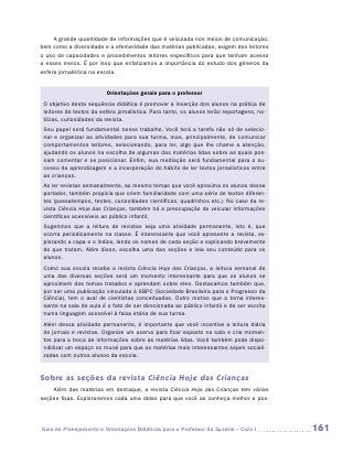 A grande quantidade de informações que é veiculada nos meios de comunicação,
bem como a diversidade e a efemeridade das matérias publicadas, exigem dos leitores
o uso de capacidades e procedimentos leitores específicos para que tenham acesso
a esses meios. É por isso que enfatizamos a importância do estudo dos gêneros da
esfera jornalística na escola.


                         Orientações gerais para o professor
 O objetivo desta sequência didática é promover a inserção dos alunos na prática de
 leitores de textos da esfera jornalística. Para tanto, os alunos lerão reportagens, no-
 tícias, curiosidades da revista.
 Seu papel será fundamental nesse trabalho. Você terá a tarefa não só de selecio-
 nar e organizar as atividades para sua turma, mas, principalmente, de comunicar
 comportamentos leitores, selecionando, para ler, algo que lhe chame a atenção,
 ajudando os alunos na escolha de algumas das matérias lidas sobre as quais pos-
 sam comentar e se posicionar. Enfim, sua mediação será fundamental para o su-
 cesso da aprendizagem e a incorporação do hábito de ler textos jornalísticos entre
 as crianças.
 Ao ler revistas semanalmente, ao mesmo tempo que você aproxima os alunos desse
 portador, também propicia que criem familiaridade com uma série de textos diferen-
 tes (passatempos, testes, curiosidades científicas, quadrinhos etc.). No caso da re-
 vista Ciência Hoje das Crianças, também há a preocupação de veicular informações
 científicas acessíveis ao público infantil.
 Sugerimos que a leitura de revistas seja uma atividade permanente, isto é, que
 ocorra periodicamente na classe. É interessante que você apresente a revista, ex-
 plorando a capa e o índice, lendo os nomes de cada seção e explicando brevemente
 do que tratam. Além disso, escolha uma das seções e leia seu conteúdo para os
 alunos.
 Como sua escola recebe a revista Ciência Hoje das Crianças, a leitura semanal de
 uma das diversas seções será um momento interessante para que os alunos se
 aproximem dos temas tratados e aprendam sobre eles. Destacamos também que,
 por ser uma publicação vinculada à SBPC (Sociedade Brasileira para o Progresso da
 Ciência), tem o aval de cientistas conceituados. Outro motivo que a torna interes-
 sante na sala de aula é o fato de ser direcionada ao público infantil e de ser escrita
 numa linguagem acessível à faixa etária de sua turma.
 Além dessa atividade permanente, é importante que você incentive a leitura diária
 de jornais e revistas. Organize um acervo para ficar exposto na sala e crie momen-
 tos para a troca de informações sobre as matérias lidas. Você também pode dispo-
 nibilizar um espaço no mural para que as matérias mais interessantes sejam sociali-
 zadas com outros alunos da escola.


Sobre as seções da revista Ciência Hoje das Crianças
    Além das matérias em destaque, a revista Ciência Hoje das Crianças tem várias
seções fixas. Exploraremos cada uma delas para que você as conheça melhor e pos-




Guia de Planejamento e Orientações Didáticas para o Professor da 3a série – Ciclo I        161
 