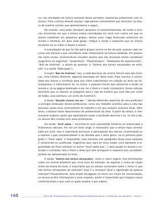 sa, nas atividades de leitura semanal desse portador, explorá-las juntamente com os
      alunos. Para a leitura dessas seções, siga passos semelhantes aos descritos na leitu-
      ra da matéria central, que apresentamos a seguir.
            No entanto, você pode introduzir variações no encaminhamento, de modo a mes-
      clar momentos em que a leitura esteja centralizada em você com outros em que os
      alunos trabalhem em pequenos grupos. Nesse caso, traga fascículos anteriores da
      revista e distribua um para cada grupo. Indique a seção e proponha que os alunos
      localizem-na no índice e façam a leitura.
           A socialização do que foi lido pelos grupos ocorre no fim da aula, quando cada um
      conta aos demais o que considerou mais interessante na leitura realizada. Em propos-
      tas como essas, recomenda-se escolher seções que não envolvam textos complexos
      (sugerimos as seguintes: “Quadrinhos”, “Passatempos”, “Realização de experimentos”,
      “Baú de histórias”, a leitura de poemas, a “Galeria dos bichos ameaçados de extin-
      ção” e a seção “Bate-papo”).
            A seção “Baú de histórias” traz, a cada fascículo da revista Ciência Hoje das Crian-
      ças, uma história diferente, algumas baseadas em fatos reais. Para suscitar a curiosi-
      dade dos alunos e contribuir para que criem expectativas em relação ao texto (as an-
      tecipações), é interessante ler, no índice, o pequeno trecho que apresenta a seção na
      revista e, já na página destinada a ela, ler o título e o texto introdutório. Essas leituras
      permitem que os leitores se preparem para o tipo de história que será lida (um conto
      de fadas, uma aventura, um conto de mistério?).
           A seção “Quando crescer vou ser...” aborda diferentes aspectos de uma profissão:
      a principal atribuição desse profissional, como seu trabalho contribui para a vida das
      pessoas, quais seus instrumentos de trabalho e em que campos costuma atuar. Além
      disso, costuma trazer depoimentos de profissionais da área. A partir da leitura, é inte-
      ressante explorar aquilo que aprenderam sobre a profissão descrita e se, no dia a dia,
      os alunos têm contato com esse profissional.
            Na seção “Você sabia...” encontra-se uma curiosidade histórica ou relacionada a
      fenômenos naturais. Por ser um texto longo, é necessário que a leitura fique centrali-
      zada em você, mas é importante promover a participação dos alunos, incentivando-os
      a explicar o que compreenderam e as dúvidas que o texto gerou. Já no primeiro pará-
      grafo o “Você sabia” é respondido, mas somente nos parágrafos finais essa resposta
      é esclarecida ou justificada. Sugerimos que, para ler essa seção, você aproveite a re-
      gularidade do título (sempre na forma “Você sabia que...”) para ajudar os alunos a an-
      tecipar o conteúdo: leia o título e deixe que eles arrisquem a resposta que, acreditam,
      poderá ser apresentada no texto.
           A seção “Galeria dos bichos ameaçados”, como o nome sugere, traz informações
      sobre um animal brasileiro que corre risco de extinção. Ao explorar o nome da seção
      antes da leitura do texto, é importante que os alunos conversem sobre o tema: O que
      são bichos ameaçados de extinção? Qual é a ameaça? Qual o significado da palavra
      extinção? Provavelmente, pela ampla divulgação do tema nos meios de comunicação,
      os alunos já têm informações a esse respeito, porém é importante que troquem esses
      conhecimentos e que você os ajude ampliar o que sabem.




162       	Guia de Planejamento e Orientações Didáticas para o Professor da 3a série – Ciclo I
 