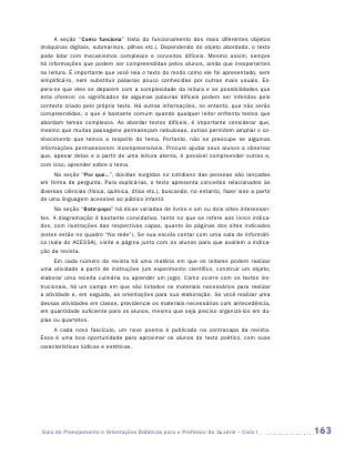 A seção “Como funciona” trata do funcionamento dos mais diferentes objetos
(máquinas digitais, submarinos, pilhas etc.). Dependendo do objeto abordado, o texto
pode lidar com mecanismos complexos e conceitos difíceis. Mesmo assim, sempre
há informações que podem ser compreendidas pelos alunos, ainda que inexperientes
na leitura. É importante que você leia o texto do modo como ele foi apresentado, sem
simplificá-lo, nem substituir palavras pouco conhecidas por outras mais usuais. Es-
pera-se que eles se deparem com a complexidade da leitura e as possibilidades que
esta oferece: os significados de algumas palavras difíceis podem ser inferidos pelo
contexto criado pelo próprio texto. Há outras informações, no entanto, que não serão
compreendidas, o que é bastante comum quando qualquer leitor enfrenta textos que
abordam temas complexos. Ao abordar textos difíceis, é importante considerar que,
mesmo que muitas passagens permaneçam nebulosas, outras permitem ampliar o co-
nhecimento que temos a respeito do tema. Portanto, não se preocupe se algumas
informações permanecerem incompreensíveis. Procure ajudar seus alunos a observar
que, apesar delas e a partir de uma leitura atenta, é possível compreender outras e,
com isso, aprender sobre o tema.
     Na seção “Por que...”, dúvidas surgidas no cotidiano das pessoas são lançadas
em forma de pergunta. Para explicá-las, o texto apresenta conceitos relacionados às
diversas ciências (física, química, ótica etc.), buscando, no entanto, fazer isso a partir
de uma linguagem acessível ao público infantil.
     Na seção “Bate-papo” há dicas variadas de livros e um ou dois sites interessan-
tes. A diagramação é bastante convidativa, tanto no que se refere aos livros indica-
dos, com ilustrações das respectivas capas, quanto às páginas dos sites indicados
(estes estão no quadro “Na rede”). Se sua escola contar com uma sala de informáti-
ca (sala do ACESSA), visite a página junto com os alunos para que avaliem a indica-
ção da revista.
      Em cada número da revista há uma matéria em que os leitores podem realizar
uma atividade a partir de instruções (um experimento científico, construir um objeto,
elaborar uma receita culinária ou aprender um jogo). Como ocorre com os textos ins-
trucionais, há um campo em que são listados os materiais necessários para realizar
a atividade e, em seguida, as orientações para sua elaboração. Se você realizar uma
dessas atividades em classe, providencie os materiais necessários com antecedência,
em quantidade suficiente para os alunos, mesmo que seja preciso organizá-los em du-
plas ou quartetos.
     A cada novo fascículo, um novo poema é publicado na contracapa da revista.
Essa é uma boa oportunidade para aproximar os alunos do texto poético, com suas
características lúdicas e estéticas.




Guia de Planejamento e Orientações Didáticas para o Professor da 3a série – Ciclo I          163
 