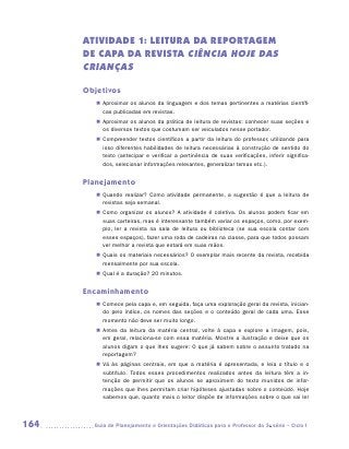 ATIVIDADE 1: LEITURA DA REPORTAGEM
      DE CAPA DA REVISTA Ciência Hoje das
      Crianças

      Objetivos
         „„ Aproximar os alunos da linguagem e dos temas pertinentes a matérias científi-
            cas publicadas em revistas.
         „„ Aproximar os alunos da prática de leitura de revistas: conhecer suas seções e
            os diversos textos que costumam ser veiculados nesse portador.
         „„ Compreender textos científicos a partir da leitura do professor, utilizando para
            isso diferentes habilidades de leitura necessárias à construção de sentido do
            texto (antecipar e verificar a pertinência de suas verificações, inferir significa-
            dos, selecionar informações relevantes, generalizar temas etc.).


      Planejamento
         „„ Quando realizar? Como atividade permanente, a sugestão é que a leitura de
            revistas seja semanal.
         „„ Como organizar os alunos? A atividade é coletiva. Os alunos podem ficar em
            suas carteiras, mas é interessante também variar os espaços, como, por exem-
            plo, ler a revista na sala de leitura ou biblioteca (se sua escola contar com
            esses espaços), fazer uma roda de cadeiras na classe, para que todos possam
            ver melhor a revista que estará em suas mãos.
         „„ Quais os materiais necessários? O exemplar mais recente da revista, recebida
            mensalmente por sua escola.
         „„ Qual é a duração? 20 minutos.


      Encaminhamento
         „„ Comece pela capa e, em seguida, faça uma exploração geral da revista, inician-
            do pelo índice, os nomes das seções e o conteúdo geral de cada uma. Esse
            momento não deve ser muito longo.
         „„ Antes da leitura da matéria central, volte à capa e explore a imagem, pois,
            em geral, relaciona-se com essa matéria. Mostre a ilustração e deixe que os
            alunos digam o que lhes sugere: O que já sabem sobre o assunto tratado na
            reportagem?
         „„ Vá às páginas centrais, em que a matéria é apresentada, e leia o título e o
            subtítulo. Todos esses procedimentos realizados antes da leitura têm a in-
            tenção de permitir que os alunos se aproximem do texto munidos de infor-
            mações que lhes permitam criar hipóteses ajustadas sobre o conteúdo. Hoje
            sabemos que, quanto mais o leitor dispõe de informações sobre o que vai ler



164     	Guia de Planejamento e Orientações Didáticas para o Professor da 3a série – Ciclo I
 