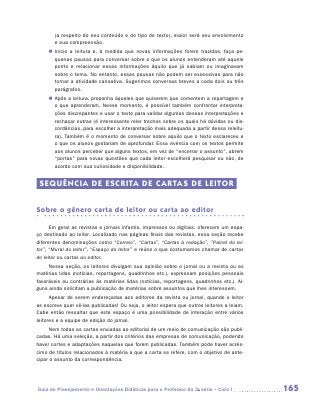 (a respeito do seu conteúdo e do tipo de texto), maior será seu envolvimento
       e sua compreensão.
     „„ Inicie a leitura e, à medida que novas informações forem trazidas, faça pe-
        quenas pausas para conversar sobre o que os alunos entenderam até aquele
        ponto e relacionar essas informações àquilo que já sabiam ou imaginavam
        sobre o tema. No entanto, essas pausas não podem ser excessivas para não
        tornar a atividade cansativa. Sugerimos conversas breves a cada dois ou três
        parágrafos.
     „„ Após a leitura, proponha àqueles que quiserem que comentem a reportagem e
        o que aprenderam. Nesse momento, é possível também confrontar interpreta-
        ções discrepantes e usar o texto para validar algumas dessas interpretações e
        rechaçar outras (é interessante reler trechos sobre os quais há dúvidas ou dis-
        cordâncias, para escolher a interpretação mais adequada a partir dessa releitu-
        ra). Também é o momento de conversar sobre aquilo que o texto esclareceu e
        o que os alunos gostariam de aprofundar. Essa vivência com os textos permite
        aos alunos perceber que alguns textos, em vez de “encerrar o assunto”, abrem
        “portas” para novas questões que cada leitor escolherá pesquisar ou não, de
        acordo com sua curiosidade e disponibilidade.


 SEQUÊNCIA DE ESCRITA DE CARTAS DE LEITOR


Sobre o gênero carta de leitor ou carta ao editor

      Em geral as revistas e jornais infantis, impressos ou digitais, oferecem um espa-
ço destinado ao leitor. Localizado nas páginas finais das revistas, essa seção recebe
diferentes denominações como “Correio”, “Cartas”, “Cartas à redação”, ”Painel do lei-
tor”, “Mural do leitor”, “Espaço do leitor” e reúne o que costumamos chamar de cartas
do leitor ou cartas ao editor.
     Nessa seção, os leitores divulgam sua opinião sobre o jornal ou a revista ou as
matérias lidas (notícias, reportagens, quadrinhos etc.), expressam posições pessoais
favoráveis ou contrárias às matérias lidas (notícias, reportagens, quadrinhos etc.). Al-
guns ainda solicitam a publicação de matérias sobre assuntos que lhes interessem.
      Apesar de serem endereçadas aos editores da revista ou jornal, quando o leitor
as escreve quer vê-las publicadas! Ou seja, o leitor espera que outros leitores a leiam.
Cabe então ressaltar que este espaço é uma possibilidade de interação entre vários
leitores e a equipe de edição do jornal.
     Nem todas as cartas enviadas ao editorial de um meio de comunicação são publi-
cadas. Há uma seleção, a partir dos critérios das empresas de comunicação, podendo
haver cortes e adaptações naquelas que forem publicadas. Também pode haver acrés-
cimo de títulos relacionados à matéria a que a carta se refere, com o objetivo de ante-
cipar o assunto da correspondência.




Guia de Planejamento e Orientações Didáticas para o Professor da 3a série – Ciclo I        165
 