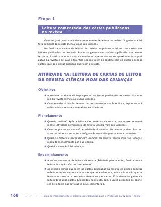 Etapa 1
         Leitura comentada das cartas publicadas
         na revista
           Ocorrerá junto com a atividade permanente de leitura da revista. Sugerimos a lei-
      tura semanal da revista Ciência Hoje das Crianças.
            No final da atividade de leitura da revista, sugerimos a leitura das cartas dos
      leitores publicadas no fascículo. Assim se garante um contato significativo com esses
      textos ao inserir sua leitura num momento em que os alunos se aproximam da organi-
      zação da revista e de suas diferentes seções, além do contato com os autores dessas
      cartas, que são outras crianças que leem a revista.


      ATIVIDADE 1A: Leitura de cartas de leitor
      da revista Ciência Hoje das Crianças
      Objetivos
           „„ Aproximar os alunos da linguagem e dos temas pertinentes às cartas dos leito-
              res da revista Ciência Hoje das Crianças.
           „„ Compreender a função dessas cartas: comentar matérias lidas, expressar opi­
              niões sobre a revista e aproximar seus leitores.


      Planejamento
           „„ Quando realizar? Após a leitura das matérias da revista, que ocorre semanal-
              mente (Atividade permanente da revista Ciência Hoje das Crianças).
           „„ Como organizar os alunos? A atividade é coletiva. Os alunos podem ficar em
              suas carteiras ou em outra configuração escolhida para a leitura da revista.
           „„ Quais os materiais necessários? Exemplar da revista Ciência Hoje das Crianças,
              recebida mensalmente por sua escola.
           „„ Qual é a duração? 10 minutos.


      Encaminhamento
           „„ Após os momentos de leitura da revista (Atividade permanente), finalize com a
              leitura da seção “Cartas dos leitores”.
           „„ Ao mesmo tempo que leem as cartas publicadas na revista, os alunos poderão
              refletir sobre os autores – crianças que as enviaram –, sobre a intenção que os
              levou a escrever e os assuntos abordados nas cartas. É fundamental garantir a
              leitura de muitas cartas publicadas na revista, com o único propósito de conhe-
              cer os leitores das revistas e seus comentários.



168      	Guia de Planejamento e Orientações Didáticas para o Professor da 3a série – Ciclo I
 